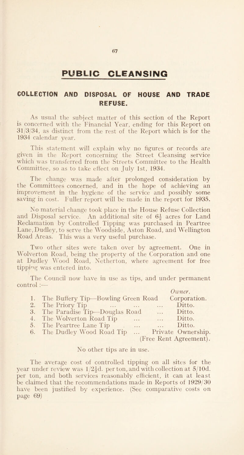 PUBLIC CLEANSING COLLECTION AND DISPOSAL OF HOUSE AND TRADE REFUSE. As usual the subject matter of this section of the Report is concerned with the Financial Year, ending for this Report on 31/3/34, as distinct from the rest of the Report which is for the 1934 calendar vear. J This statement will explain why no figures or records are given in the Report concerning the Street Cleansing service which was transferred from the Streets Committee to the Health Committee, so as to take effect on July 1st, 1934. The change was made after prolonged consideration by the Committees concerned, and in the hope of achieving an improvement in the hygiene of the service and possibly some saving in cost. Fuller report will be made in the report for 1935. No material change took place in the House Refuse Collection and Disposal service. An additional site of 6J acres for Land Reclamation by Controlled Tipping was purchased in Peartree Lane, Dudley, to serve the Woodside, Aston Road, and Wellington Road Areas. This was a very useful purchase. Two other sites were taken over by agreement. One in Wolverton Road, being the property of the Corporation and one at Dudley Wood Road, Netherton, where agreement for free tipping was entered into. The Council now have in use as tips, and under permanent control :— Owner. Corporation. Ditto. Ditto. Ditto. Ditto. Private Ownership. (Free Rent Agreement). 1. 2. 3. 4. 5. 6. The Buffery Tip—Bowling Green Road The Priory Tip The Paradise Tip-—Douglas Road The Wolverton Road Tip The Peartree Lane Tip The Dudley Wood Road Tip No other tips are in use. The average cost of controlled tipping on all sites for the year under review was 1/2Jd. per ton, and with collection at 5/1 Od. per ton, and both services reasonably efficient, it can at least be claimed that the recommendations made in Reports of 1929/30 have been justified by experience. (See comparative costs on page 69)
