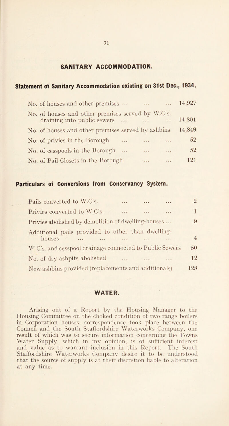 SANITARY ACCOMMODATION. Statement of Sanitary Accommodation existing on 31st Dec., 1934. No. of houses and other premises ... ... ... 14,927 No. of houses and other premises served by W.C’s. draining into public sewers ... ... ... 14,801 No. of houses and other premises served by ashbins 14,849 No. of privies in the Borough ... ... ... 52 No. of cesspools in the Borough ... ... ... 52 No. of Pail Closets in the Borough ... ... 121 Particulars of Conversions from Conservancy System. Pails converted to W.C’s. ... ... ... 2 Privies converted to W.C’s. ... ... ... 1 Privies abolished by demolition of dwelling-houses ... 9 Additional pails provided to other than dwelling- houses ... ... ... ••• ••• 4 W C’s. and cesspool drainage connected to Public Sewers 50 No. of dry ashpits abolished ... ... ... 12 New ashbins provided (replacements and additional) 128 WATER. Arising out of a Report by the Housing Manager to the Housing Committee on the choked condition of two range boilers in Corporation houses, correspondence took place between the Council and the South Staffordshire Waterworks Company, one result of which was to secure information concerning the Towns Water Supply, which in my opinion, is of sufficient interest and value as to warrant inclusion in this Report. The South Staffordshire Waterworks Company desire it to be understood that the source of supply is at their discretion liable to alteration at any time.