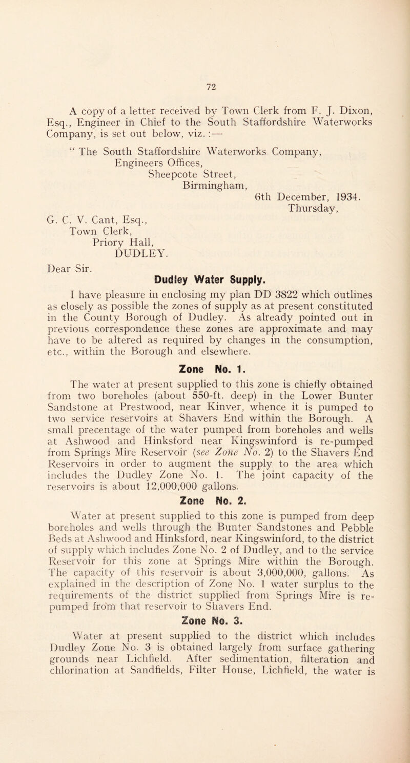 A copy of a letter received by Town Clerk from F. J. Dixon, Esq., Engineer in Chief to the South Staffordshire Waterworks Company, is set out below, viz. : — “ The South Staffordshire Waterworks Company, Engineers Offices, Sheepcote Street, Birmingham, 6th December, 1934. Thursday, G. C. V. Cant, Esq., Town Clerk, Priory Hall, DUDLEY. Dear Sir. Dudley Water Supply. I have pleasure in enclosing my plan DD 3822 which outlines as closely as possible the zones of supply as at present constituted in the County Borough of Dudley. As already pointed out in previous correspondence these zones are approximate and may have to be altered as required by changes in the consumption, etc., within the Borough and elsewhere. Zone No. 1. The water at present supplied to this zone is chiefly obtained from two boreholes (about 550-ft. deep) in the Lower Bunter Sandstone at Prestwood, near Kinver, whence it is pumped to two service reservoirs at Shavers End within the Borough. A small precentage of the water pumped from boreholes and wells at Ashwood and Hinksford near Kingswinford is re-pumped from Springs Mire Reservoir (see Zone No. 2) to the Shavers End Reservoirs in order to augment the supply to the area which includes the Dudley Zone No. 1. The joint capacity of the reservoirs is about 12,000,000 gallons. Zone No. 2. Water at present supplied to this zone is pumped from deep boreholes and wells through the Bunter Sandstones and Pebble Beds at Ashwood and Hinksford, near Kingswinford, to the district of supply which includes Zone No. 2 of Dudley, and to the service Reservoir for this zone at Springs Mire within the Borough. The capacity of this reservoir is about 3,000,000, gallons. As explained in the description of Zone No. 1 water surplus to the requirements of the district supplied from Springs Mire is re- pumped from that reservoir to Shavers End. Zone No. 3. Water at present supplied to the district which includes Dudley Zone No. 3 is obtained largely from surface gathering grounds near Lichfield. After sedimentation, filteration and chlorination at Sandhelds, Filter House, Lichfield, the water is