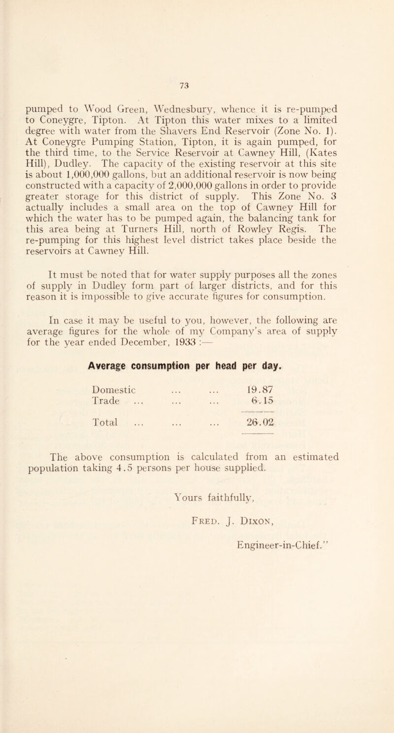 pumped to Wood Green, Wednesbury, whence it is re-pumped to Coneygre, Tipton. At Tipton this water mixes to a limited degree with water from the Shavers End Reservoir (Zone No. 1). At Coneygre Pumping Station, Tipton, it is again pumped, for the third time, to the Service Reservoir at Cawney Hill, (Kates Hill), Dudley. The capacity of the existing reservoir at this site is about 1,000,000 gallons, but an additional reservoir is now being constructed with a capacity of 2,000,000 gallons in order to provide greater storage for this district of supply. This Zone No. 3 actually includes a small area on the top of Cawney Hill for which the water has to be pumped again, the balancing tank for this area being at Turners Hill, north of Rowley Regis. The re-pumping for this highest level district takes place beside the reservoirs at Cawney Hill. It must be noted that for water supply purposes all the zones of supply in Dudley form part of larger districts, and for this reason it is impossible to give accurate figures for consumption. In case it may be useful to you, however, the following are average figures for the whole of my Company’s area of supply for the year ended December, 1933 :— Average consumption per head per day. Domestic 19.87 Trade 6.15 Total 26.02 The above consumption is calculated from an estimated population taking 4.5 persons per house supplied. Yours faithfully, Fred. J. Dixon, Engineer-in-Chief. ’ ’