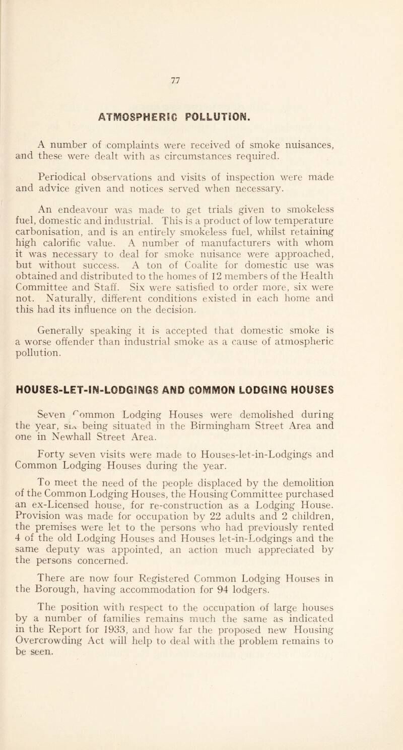 ATMOSPHERIC POLLUTION. A number of complaints were received of smoke nuisances, and these were dealt with as circumstances required. Periodical observations and visits of inspection were made and advice given and notices served when necessary. An endeavour was made to get trials given to smokeless fuel, domestic and industrial. This is a product of low temperature carbonisation, and is an entirely smokeless fuel, whilst retaining high calorific value. A number of manufacturers with whom it was necessary to deal for smoke nuisance were approached, but without success. A ton of Coalite for domestic use was obtained and distributed to the homes of 12 members of the Health Committee and Staff. Six were satisfied to order more, six were not. Naturally, different conditions existed in each home and this had its influence on the decision. Generally speaking it is accepted that domestic smoke is a worse offender than industrial smoke as a cause of atmospheric pollution. H0USES-LET-SN-IGDG1NG3 AND COMMON LODGING HOUSES Seven rommon Lodging Houses were demolished during the year, sjov being situated in the Birmingham Street Area and one in Newhall Street Area. Forty seven visits were made to Houses-let-in-Lodgings and Common Lodging Houses during the year. To meet the need of the people displaced by the demolition of the Common Lodging Houses, the Housing Committee purchased an ex-Licensed house, for re-construction as a Lodging House. Provision was made for occupation by 22 adults and 2 children, the premises were let to the persons who had previously rented 4 of the old Lodging Houses and Houses let-in-Lodgings and the same deputy was appointed, an action much appreciated by the persons concerned. There are now four Registered Common Lodging Houses in the Borough, having accommodation for 94 lodgers. The position with respect to the occupation of large houses by a number of families remains much the same as indicated in the Report for 1933, and how far the proposed new Housing Overcrowding Act will help to deal with the problem remains to be seen.
