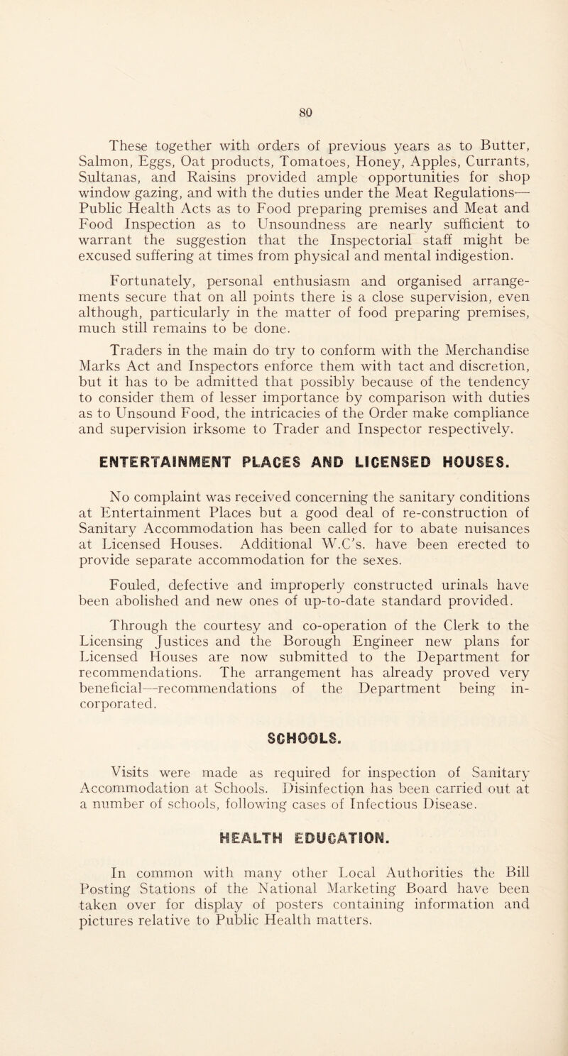 These together with orders of previous years as to Butter, Salmon, Eggs, Oat products, Tomatoes, Honey, Apples, Currants, Sultanas, and Raisins provided ample opportunities for shop window gazing, and with the duties under the Meat Regulations— Public Health Acts as to Food preparing premises and Meat and Food Inspection as to Unsoundness are nearly sufficient to warrant the suggestion that the Inspectorial staff might be excused suffering at times from physical and mental indigestion. Fortunately, personal enthusiasm and organised arrange- ments secure that on all points there is a close supervision, even although, particularly in the matter of food preparing premises, much still remains to be done. Traders in the main do try to conform with the Merchandise Marks Act and Inspectors enforce them with tact and discretion, but it has to be admitted that possibly because of the tendency to consider them of lesser importance by comparison with duties as to Unsound Food, the intricacies of the Order make compliance and supervision irksome to Trader and Inspector respectively. ENTERTAINMENT PLACES AND LICENSED HOUSES. No complaint was received concerning the sanitary conditions at Entertainment Places but a good deal of re-construction of Sanitary Accommodation has been called for to abate nuisances at Licensed Houses. Additional W.C’s. have been erected to provide separate accommodation for the sexes. Fouled, defective and improperly constructed urinals have been abolished and new ones of up-to-date standard provided. Through the courtesy and co-operation of the Clerk to the Licensing Justices and the Borough Engineer new plans for Licensed Houses are now submitted to the Department for recommendations. The arrangement has already proved very beneficial—recommendations of the Department being in- corporated. SCHOOLS. Visits were made as required for inspection of Sanitary Accommodation at Schools. Disinfection has been carried out at a number of schools, following cases of Infectious Disease. HEALTH EDUCATION. In common with many other Local Authorities the Bill Posting Stations of the National Marketing Board have been taken over for display of posters containing information and pictures relative to Public Health matters.