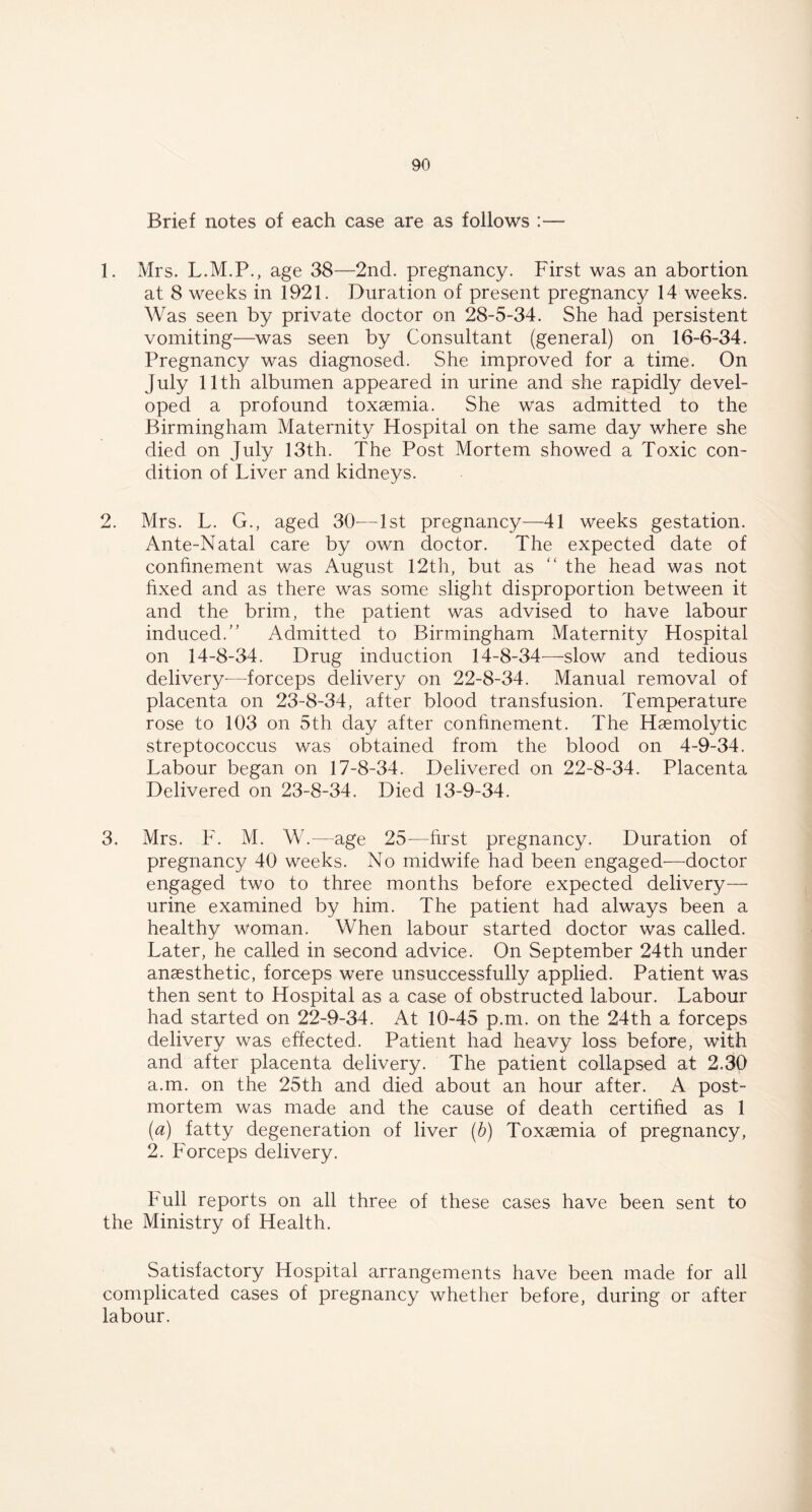 Brief notes of each case are as follows :— 1. Mrs. L.M.P., age 38—2nd. pregnancy. First was an abortion at 8 weeks in 1921. Duration of present pregnancy 14 weeks. Was seen by private doctor on 28-5-34. She had persistent vomiting—was seen by Consultant (general) on 16-6-34. Pregnancy was diagnosed. She improved for a time. On July 11th albumen appeared in urine and she rapidly devel- oped a profound toxaemia. She was admitted to the Birmingham Maternity Hospital on the same day where she died on July 13th. The Post Mortem showed a Toxic con- dition of Liver and kidneys. 2. Mrs. L. G., aged 30-—1st pregnancy—41 weeks gestation. Ante-Natal care by own doctor. The expected date of confinement was August 12th, but as “ the head was not fixed and as there was some slight disproportion between it and the brim, the patient was advised to have labour induced.” Admitted to Birmingham Maternity Hospital on 14-8-34. Drug induction 14-8-34—slow and tedious delivery-—-forceps delivery on 22-8-34. Manual removal of placenta on 23-8-34, after blood transfusion. Temperature rose to 103 on 5th day after confinement. The Haemolytic streptococcus was obtained from the blood on 4-9-34. Labour began on 17-8-34. Delivered on 22-8-34. Placenta Delivered on 23-8-34. Died 13-9-34. 3. Mrs. F. M. W.—age 25—first pregnancy. Duration of pregnancy 40 weeks. No midwife had been engaged—doctor engaged two to three months before expected delivery— urine examined by him. The patient had always been a healthy woman. When labour started doctor was called. Later, he called in second advice. On September 24th under anaesthetic, forceps were unsuccessfully applied. Patient was then sent to Hospital as a case of obstructed labour. Labour had started on 22-9-34. At 10-45 p.m. on the 24th a forceps delivery was effected. Patient had heavy loss before, with and after placenta delivery. The patient collapsed at 2.30 a.m. on the 25th and died about an hour after. A post- mortem was made and the cause of death certified as 1 (a) fatty degeneration of liver (b) Toxaemia of pregnancy, 2. Forceps delivery. Full reports on all three of these cases have been sent to the Ministry of Health. Satisfactory Hospital arrangements have been made for all complicated cases of pregnancy whether before, during or after labour.