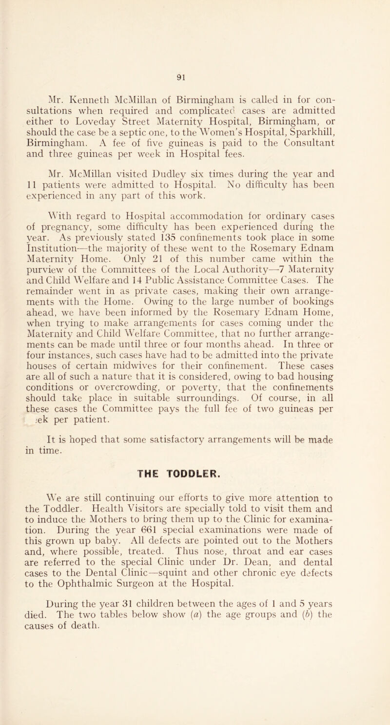 Mr. Kenneth McMillan of Birmingham is called in for con- sultations when required and complicated cases are admitted either to Loveday Street Maternity Hospital, Birmingham, or should the case be a septic one, to the Women’s Hospital, Sparkhill, Birmingham. A fee of five guineas is paid to the Consultant and three guineas per week in Hospital fees. Mr, McMillan visited Dudley six times during the year and 11 patients were admitted to Hospital. No difficulty has been experienced in any part of this work. With regard to Hospital accommodation for ordinary cases of pregnancy, some difficulty has been experienced during the year. As previously stated 135 confinements took place in some Institution—the majority of these went to the Rosemary Ednam Maternity Home. Only 21 of this number came within the purview of the Committees of the Local Authority—7 Maternity and Child Welfare and 14 Public Assistance Committee Cases. The remainder went in as private cases, making their own arrange- ments with the Home. Owing to the large number of bookings ahead, we have been informed by the Rosemary Ednam Home, when trying to make arrangements for cases coming under the Maternity and Child Welfare Committee, that no further arrange- ments can be made until three or four months ahead. In three or four instances, such cases have had to be admitted into the private houses of certain midwives for their confinement. These cases are all of such a nature that it is considered, owing to bad housing conditions or overcrowding, or poverty, that the confinements should take place in suitable surroundings. Of course, in all these cases the Committee pays the full fee of two guineas per ;ek per patient. It is hoped that some satisfactory arrangements will be made in time. THE TODDLER. We are still continuing our efforts to give more attention to the Toddler. Health Visitors are specially told to visit them and to induce the Mothers to bring them up to the Clinic for examina- tion. During the year 661 special examinations were made of this grown up baby. All defects are pointed out to the Mothers and, where possible, treated. Thus nose, throat and ear cases are referred to the special Clinic under Dr. Dean, and dental cases to the Dental Clinic—squint and other chronic eye defects to the Ophthalmic Surgeon at the Hospital. During the year 31 children between the ages of 1 and 5 years died. The two tables below show (a) the age groups and (b) the causes of death.