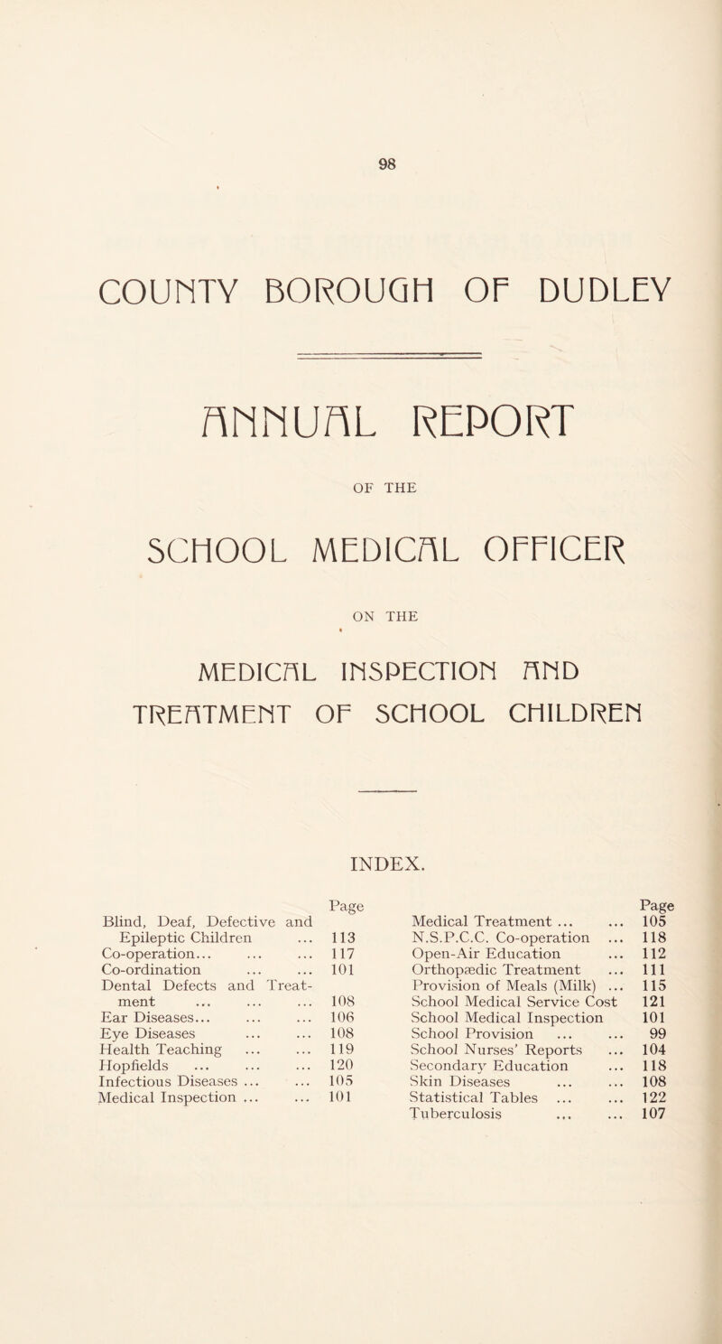 COUMTY BOROUGH Of DUDLEY ftMNUfiL REPORT OF THE SCHOOL MEDICAL OFFICER ON THE MEDICHL IESPECTIOE RED TREhTMEET OF SCHOOL CHILDREE INDEX. Blind, Deaf, Defective and Page Medical Treatment ... Page 105 Epileptic Children 113 N.S.P.C.C. Co-operation 118 Co-operation... 117 Open-Air Education 112 Co-ordination 101 Orthopaedic Treatment 111 Dental Defects and Treat- Provision of Meals (Milk) ... 115 ment 108 School Medical Service Cost 121 Ear Diseases... 106 School Medical Inspection 101 Eye Diseases 108 School Provision 99 Health Teaching 119 School Nurses’ Reports 104 Hop fields 120 Secondary Education 118 Infectious Diseases ... 105 Skin Diseases 108 Medical Inspection ... 101 Statistical Tables 122 Tuberculosis 107