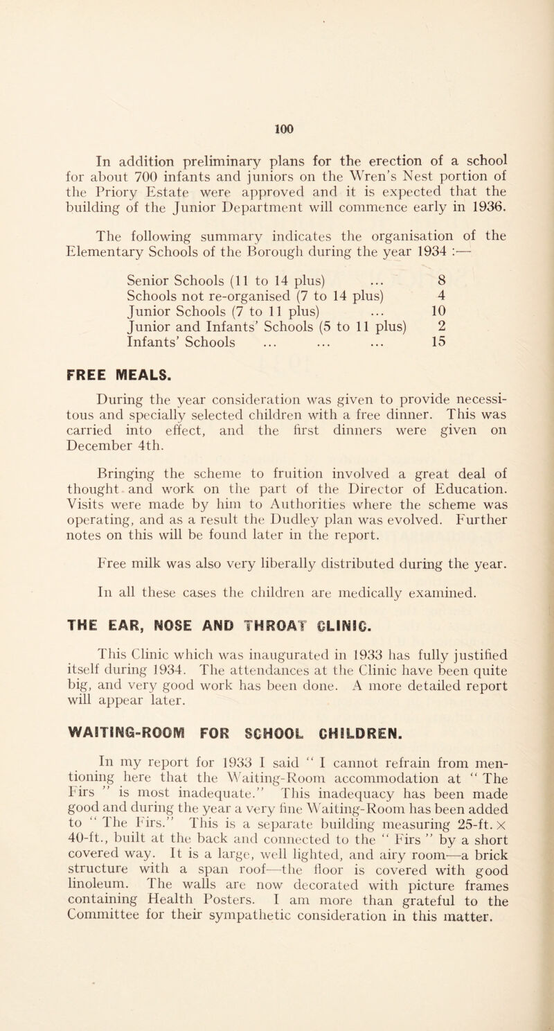 In addition preliminary plans for the erection of a school for about 700 infants and juniors on the Wren’s Nest portion of the Priory Estate were approved and it is expected that the building of the Junior Department will commence early in 1936. The following summary indicates the organisation of the Elementary Schools of the Borough during the year 1934 :•— Senior Schools (11 to 14 plus) ... 8 Schools not re-organised (7 to 14 plus) 4 Junior Schools (7 to 11 plus) ... 10 Junior and Infants’ Schools (5 to 11 plus) 2 Infants’ Schools ... ... ... 15 FREE MEALS. During the year consideration was given to provide necessi- tous and specially selected children with a free dinner. This was carried into effect, and the first dinners were given on December 4th. Bringing the scheme to fruition involved a great deal of thought and work on the part of the Director of Education. Visits were made by him to Authorities where the scheme was operating, and as a result the Dudley plan was evolved. Further notes on this will be found later in the report. Free milk was also very liberally distributed during the year. In all these cases the children are medically examined. THE EAR, NOSE AND THROAT CLINIC. This Clinic which was inaugurated in 1933 has fully justified itself during 1934. The attendances at the Clinic have been quite big, and very good work has been done. A more detailed report will appear later. In my report for 1933 I said “ I cannot refrain from men- tioning here that the Waiting-Room accommodation at “ The Firs ” is most inadequate.” This inadequacy has been made good and during the year a very fine Waiting-Room has been added to “ the birs.” This is a separate building measuring 25-ft. X 40-ft., built at the back and connected to the “ Firs ” by a short covered way. It is a large, well lighted, and airy room—a brick structure with a span roof-—the floor is covered with good linoleum. 1 he walls are now decorated with picture frames containing Health Posters. I am more than grateful to the Committee for their sympathetic consideration in this matter.