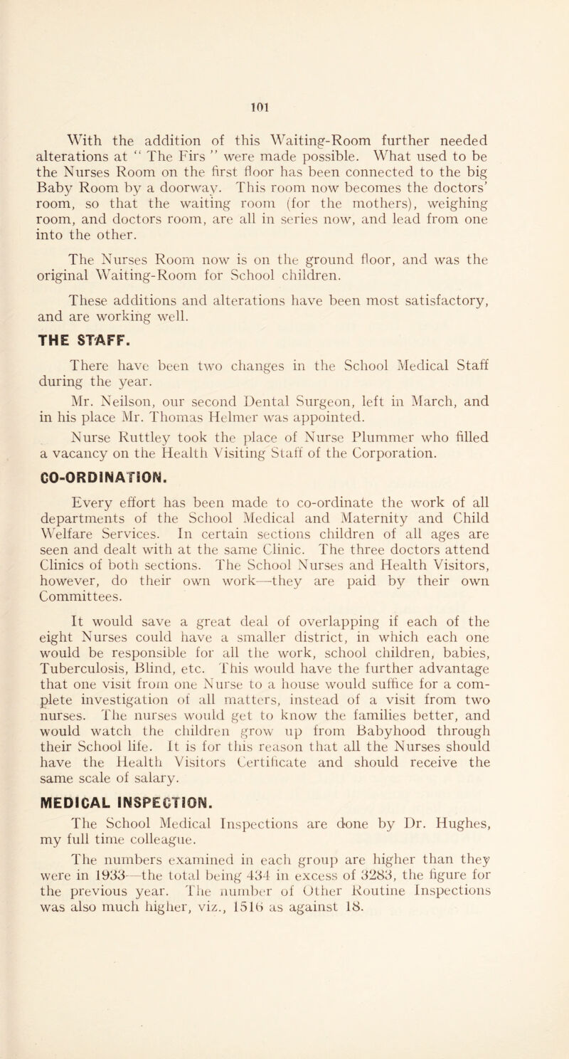 With the addition of this Waiting-Room further needed alterations at “ The Firs ” were made possible. What used to be the Nurses Room on the first floor has been connected to the big Baby Room by a doorway. This room now becomes the doctors' room, so that the waiting room (for the mothers), weighing room, and doctors room, are all in series now, and lead from one into the other. The Nurses Room now is on the ground floor, and was the original Waiting-Room for School children. These additions and alterations have been most satisfactory, and are working well. THE STAFF. There have been two changes in the School Medical Staff during the year. Mr. Neilson, our second Dental Surgeon, left in March, and in his place Mr. Thomas Helmer was appointed. Nurse Ruttley took the place of Nurse Plummer who filled a vacancy on the Health Visiting Staff of the Corporation. CO-ORDINATION. Every effort has been made to co-ordinate the work of all departments of the School Medical and Maternity and Child Welfare Services. In certain sections children of all ages are seen and dealt with at the same Clinic. The three doctors attend Clinics of both sections. The School Nurses and Health Visitors, however, do their own work—they are paid by their own Committees. It would save a great deal of overlapping if each of the eight Nurses could have a smaller district, in which each one would be responsible for all tfie work, school children, babies, Tuberculosis, Blind, etc. This would have the further advantage that one visit from one Nurse to a house would suffice for a com- plete investigation of all matters, instead of a visit from two nurses. The nurses would get to know the families better, and would watch the children grow up from Babyhood through their School life. It is for this reason that all the Nurses should have the Health Visitors Certificate and should receive the same scale of salary. MEDICAL INSPECTION. The School Medical Inspections are done by Dr. Hughes, my full time colleague. The numbers examined in each group are higher than they were in 1933-—the total being 434 in excess of 3283, the figure for the previous year. The number of Other Routine Inspections was also much higher, viz., 151b as against 18.