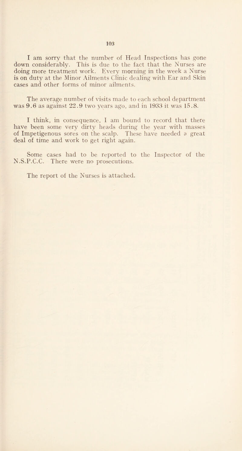 I am sorry that the number of Head Inspections has gone down considerably. This is due to the fact that the Nurses are doing more treatment work. Every morning in the week a Nurse is on duty at the Minor Ailments Clinic dealing with Ear and Skin cases and other forms of minor ailments. The average number of visits made to each school department was 9.6 as against 22.9 two years ago, and in 1933 it was 15.8. I think, in consequence, I am bound to record that there have been some very dirty heads during the year with masses of Impetigenous sores on the scalp. These have needed a great deal of time and work to get right again. Some cases had to be reported to the Inspector of the N.S.P.C.C. There were no prosecutions. The report of the Nurses is attached.