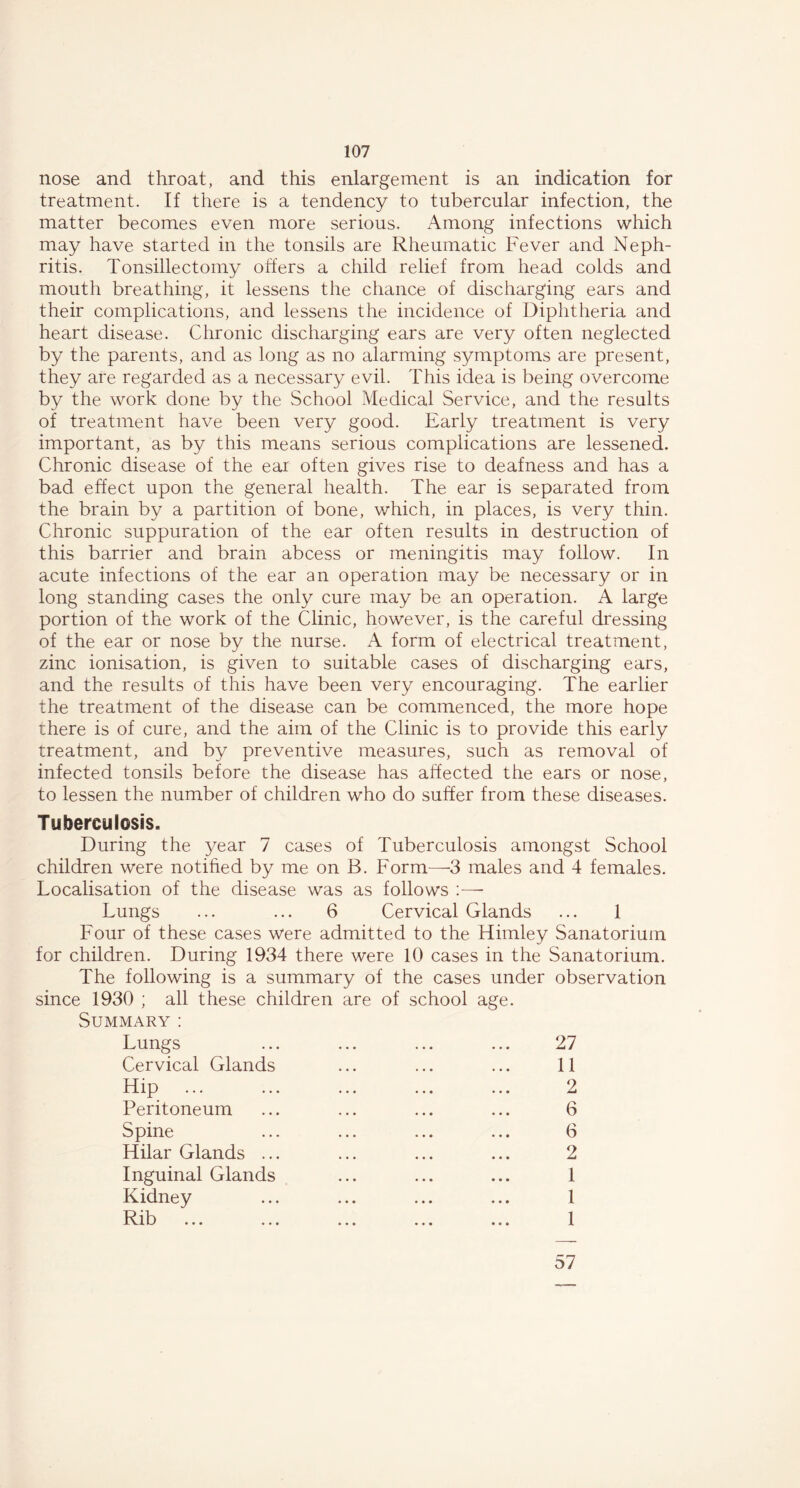 nose and throat, and this enlargement is an indication for treatment. If there is a tendency to tubercular infection, the matter becomes even more serious. Among infections which may have started in the tonsils are Rheumatic Fever and Neph- ritis. Tonsillectomy offers a child relief from head colds and mouth breathing, it lessens the chance of discharging ears and their complications, and lessens the incidence of Diphtheria and heart disease. Chronic discharging ears are very often neglected by the parents, and as long as no alarming symptoms are present, they are regarded as a necessary evil. This idea is being overcome by the work done by the School Medical Service, and the results of treatment have been very good. Early treatment is very important, as by this means serious complications are lessened. Chronic disease of the ear often gives rise to deafness and has a bad effect upon the general health. The ear is separated from the brain by a partition of bone, which, in places, is very thin. Chronic suppuration of the ear often results in destruction of this barrier and brain abcess or meningitis may follow. In acute infections of the ear an operation may be necessary or in long standing cases the only cure may be an operation. A large portion of the work of the Clinic, however, is the careful dressing of the ear or nose by the nurse. A form of electrical treatment, zinc ionisation, is given to suitable cases of discharging ears, and the results of this have been very encouraging. The earlier the treatment of the disease can be commenced, the more hope there is of cure, and the aim of the Clinic is to provide this early treatment, and by preventive measures, such as removal of infected tonsils before the disease has affected the ears or nose, to lessen the number of children who do suffer from these diseases. Tuberculosis. During the year 7 cases of Tuberculosis amongst School children were notified by me on B. Form—3 males and 4 females. Localisation of the disease was as follows :—• Lungs ... ... 6 Cervical Glands ... 1 Four of these cases Were admitted to the Himley Sanatorium for children. During 1934 there were 10 cases in the Sanatorium. The following is a summary of the cases under observation since 1930 ; all these children are of school age. Summary: Lungs ... ... ... ... 27 Cervical Glands ... ... ... 11 Hip ... ... ... ... ... 2 Peritoneum ... ... ... ... 6 Spine ... ... ... ... 6 Hilar Glands ... ... ... ... 2 Inguinal Glands ... ... ... 1 Kidney ... ... ... ... 1 57