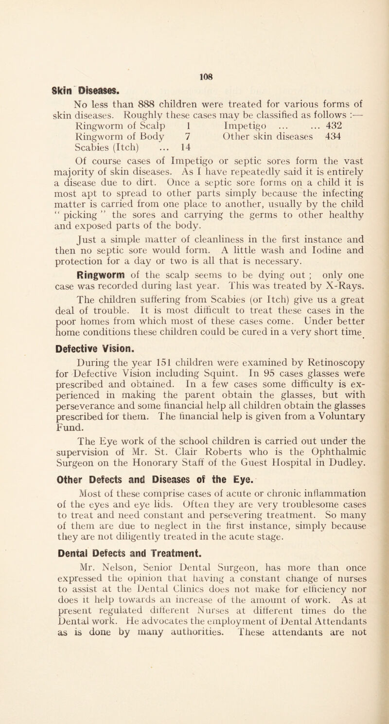 Skin Diseases, No less than 888 children were treated for various forms of skin diseases. Roughly these cases may be classified as follows Ringworm of Scalp 1 Impetigo ... ... 432 Ringworm of Body 7 Other skin diseases 434 Scabies (Itch) ... 14 Of course cases of Impetigo or septic sores form the vast majority of skin diseases. As I have repeatedly said it is entirely a disease due to dirt. Once a septic sore forms on a child it is most apt to spread to other parts simply because the infecting matter is carried from one place to another, usually by the child “ picking ” the sores and carrying the germs to other healthy and exposed parts of the body. Just a simple matter of cleanliness in the first instance and then no septic sore would form. A little wash and Iodine and protection for a day or two is all that is necessary. Ringworm of the scalp seems to be dying out ; only one case was recorded during last year. This was treated by X-Rays. The children suffering from Scabies (or Itch) give us a great deal of trouble. It is most difficult to treat these cases in the poor homes from which most of these cases come. Under better home conditions these children could be cured in a very short time Defective Vision. During the year 151 children were examined by Retinoscopy for Defective Vision including Squint. In 95 cases glasses were prescribed and obtained. In a few cases some difficulty is ex- perienced in making the parent obtain the glasses, but with perseverance and some financial help all children obtain the glasses prescribed for them. The financial help is given from a Voluntary Fund. The Eye work of the school children is carried out under the supervision of Mr. St. Clair Roberts who is the Ophthalmic Surgeon on the Honorary Staff of the Guest Hospital in Dudley. Other Defects and Diseases of the Eye. Most of these comprise cases of acute or chronic inflammation of the eyes and eye lids. Often they are very troublesome cases to treat and need constant and persevering treatment. So many of them are due to neglect in the first instance, simply because they are not diligently treated in the acute stage. Denial Defects and Treatment. Mr. Nelson, Senior Dental Surgeon, has more than once expressed the opinion that having a constant change of nurses to assist at the Dental Clinics does not make for efficiency nor does it help towards an increase of the amount of work. As at present regulated different Nurses at different times do the Dental work. He advocates the employment of Dental Attendants as is done by many authorities. These attendants are not