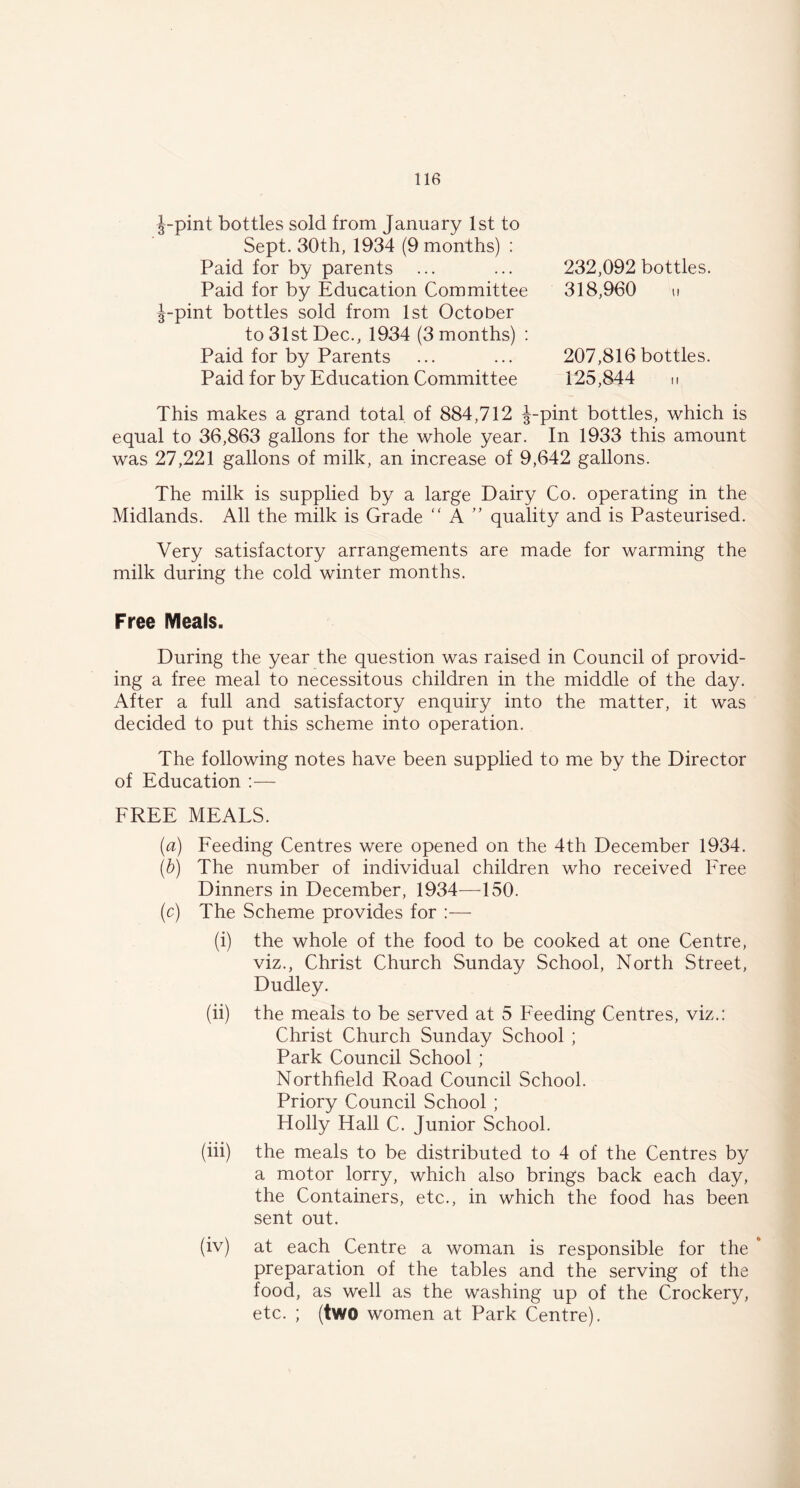 J-pint bottles sold from January 1st to Sept. 30th, 1934 (9 months) : Paid for by parents ... Paid for by Education Committee J-pint bottles sold from 1st October to 31st Dec., 1934 (3 months) : Paid for by Parents Paid for by Education Committee 232,092 bottles. 318,960 207,816 bottles. 125,844 This makes a grand total of 884,712 J-pint bottles, which is equal to 36,863 gallons for the whole year. In 1933 this amount was 27,221 gallons of milk, an increase of 9,642 gallons. The milk is supplied by a large Dairy Co. operating in the Midlands. All the milk is Grade “ A ” quality and is Pasteurised. Very satisfactory arrangements are made for warming the milk during the cold winter months. Free Meals. During the year the question was raised in Council of provid- ing a free meal to necessitous children in the middle of the day. After a full and satisfactory enquiry into the matter, it was decided to put this scheme into operation. The following notes have been supplied to me by the Director of Education :— FREE MEALS. (a) Feeding Centres were opened on the 4th December 1934. (b) The number of individual children who received Free Dinners in December, 1934—150. (c) The Scheme provides for :— (i) the whole of the food to be cooked at one Centre, viz., Christ Church Sunday School, North Street, Dudley. (ii) the meals to be served at 5 Feeding Centres, viz.: Christ Church Sunday School ; Park Council School ; Northfield Road Council School. Priory Council School ; Holly Hall C. Junior School. (iii) the meals to be distributed to 4 of the Centres by a motor lorry, which also brings back each day, the Containers, etc., in which the food has been sent out. (iv) at each Centre a woman is responsible for the * preparation of the tables and the serving of the food, as well as the washing up of the Crockery, etc. ; (two women at Park Centre).