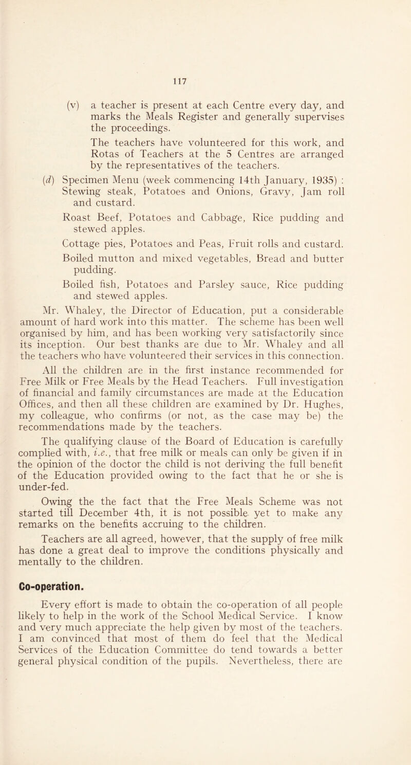 (v) a teacher is present at each Centre every day, and marks the Meals Register and generally supervises the proceedings. The teachers have volunteered for this work, and Rotas of Teachers at the 5 Centres are arranged by the representatives of the teachers. (d) Specimen Menu (week commencing 14th January, 1935) : Stewing steak, Potatoes and Onions, Gravy, Jam roll and custard. Roast Beef, Potatoes and Cabbage, Rice pudding and stewed apples. Cottage pies, Potatoes and Peas, Fruit rolls and custard. Boiled mutton and mixed vegetables, Bread and butter pudding. Boiled fish, Potatoes and Parsley sauce, Rice pudding and stewed apples. Mr. Whaley, the Director of Education, put a considerable amount of hard work into this matter. The scheme has been well organised by him, and has been working very satisfactorily since its inception. Our best thanks are due to Mr. Whaley and all the teachers who have volunteered their services in this connection. All the children are in the first instance recommended for Free Milk or Free Meals by the Head Teachers. Full investigation of financial and family circumstances are made at the Education Offices, and then all these children are examined by Dr. Hughes, my colleague, who confirms (or not, as the case may be) the recommendations made by the teachers. The qualifying clause of the Board of Education is carefully complied with, i.e., that free milk or meals can only be given if in the opinion of the doctor the child is not deriving the full benefit of the Education provided owing to the fact that he or she is under-fed. Owing the the fact that the Free Meals Scheme was not started till December 4th, it is not possible, yet to make any remarks on the benefits accruing to the children. Teachers are all agreed, however, that the supply of free milk has done a great deal to improve the conditions physically and mentally to the children. Oo-operation. Every effort is made to obtain the co-operation of all people likely to help in the work of the School Medical Service. I know and very much appreciate the help given by most of the teachers. I am convinced that most of them do feel that the Medical Services of the Education Committee do tend towards a better general physical condition of the pupils. Nevertheless, there are