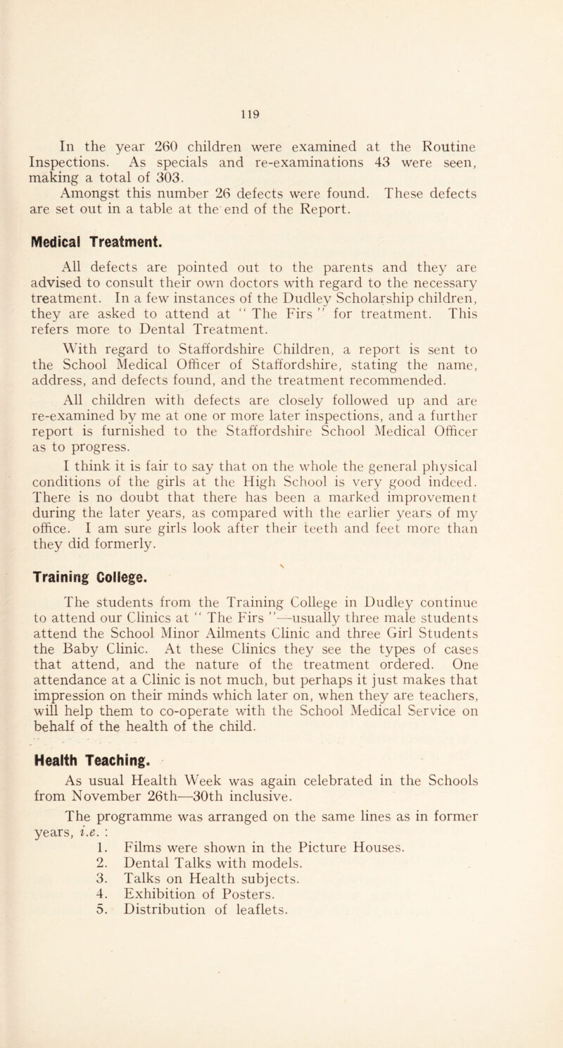 In the year 260 children were examined at the Routine Inspections. As specials and re-examinations 43 were seen, making a total of 303. Amongst this number 26 defects were found. These defects are set out in a table at the end of the Report. Medical Treatment. All defects are pointed out to the parents and they are advised to consult their own doctors with regard to the necessary treatment. In a few instances of the Dudley Scholarship children, they are asked to attend at “ The Firs ” for treatment. This refers more to Dental Treatment. With regard to Staffordshire Children, a report is sent to the School Medical Officer of Staffordshire, stating the name, address, and defects found, and the treatment recommended. All children with defects are closely followed up and are re-examined by me at one or more later inspections, and a further report is furnished to the Staffordshire School Medical Officer as to progress. I think it is fair to say that on the whole the general physical conditions of the girls at the High School is very good indeed. There is no doubt that there has been a marked improvement during the later years, as compared with the earlier years of my office. I am sure girls look after their teeth and feet more than they did formerly. \ Training College. The students from the Training College in Dudley continue to attend our Clinics at “ The Firs ”—usually three male students attend the School Minor Ailments Clinic and three Girl Students the Baby Clinic. At these Clinics they see the types of cases that attend, and the nature of the treatment ordered. One attendance at a Clinic is not much, but perhaps it just makes that impression on their minds which later on, when they are teachers, will help them to co-operate with the School Medical Service on behalf of the health of the child. Health Teaching. As usual Health Week was again celebrated in the Schools from November 26th—30th inclusive. The programme was arranged on the same lines as in former years, i.e. : 1. Films were shown in the Picture Houses. 2. Dental Talks with models. 3. Talks on Health subjects. 4. Exhibition of Posters. 5. Distribution of leaflets.