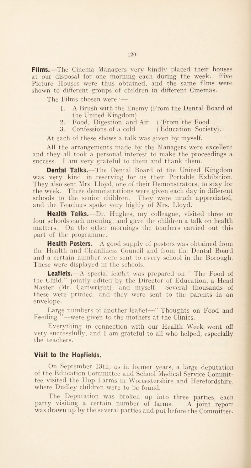 Films.—The Cinema Managers very kindly placed their houses at our disposal for one morning each during the week. Five Picture Houses were thus obtained, and the same films were shown to different groups of children in different Cinemas. The Films chosen were :— 1. A Brush with the Enemy (From the Dental Board of the United Kingdom). 2. Food, Digestion, and Air \ (From the Food 3. Confessions of a cold j Education Society). At each of these shows a talk was given by myself. All the arrangements made by the Managers were excellent and they all took a personal interest to make the proceedings a success. I am very grateful to them and thank them. Dental Talks.—The Dental Board of the United Kingdom was very kind in reserving for us their Portable Exhibition. They also sent Mrs. Lloyd, one of their Demonstrators, to stay for the week. Three demonstrations were given each day in different schools to the senior children. They were much appreciated, and the Teachers spoke very highly of Mrs. Lloyd. Health Talks.—Dr. Hughes, my colleague, visited three or four schools each morning, and gave the children a talk on health matters. On the other mornings the teachers carried out this part of the programme. Health Posters.—A good supply of posters was obtained from the Health and Cleanliness Council and from the Dental Board and a certain number were sent to every school in the Borough. These were displayed in the schools. Leaflets.—A special leaflet was prepared on “ The Food of the Child/’ jointly edited by the Director of Education, a Head Master (Mr. Cartwright), and myself. Several thousands of these were printed, and they were sent to the parents in an envelope. Large numbers of another leaflet—“ Thoughts on Food and Feeding ’’—were given to the mothers at the Clinics. Everything in connection with our Health Week went off very successfully, and I am grateful to all who helped, especially the teachers. Visit to the Hopfselds. On September 13th, as in former years, a large deputation of the Education Committee and School Medical Service Commit- tee visited the Hop Farms in Worcestershire and Herefordshire, where Dudley children were to be found. The Deputation was broken up into three parties, each party visiting a certain number of farms. A joint report was drawn up by the several parties and put before the Committee.
