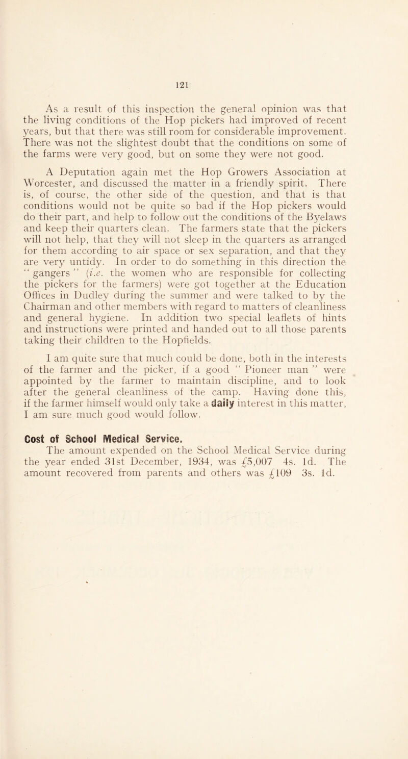 As a result of this inspection the general opinion was that the living conditions of the Hop pickers had improved of recent years, but that there was still room for considerable improvement. There was not the slightest doubt that the conditions on some of the farms were very good, but on some they were not good. A Deputation again met the Hop Growers Association at Worcester, and discussed the matter in a friendly spirit. There is, of course, the other side of the question, and that is that conditions would not be quite so bad if the Hop pickers would do their part, and help to follow out the conditions of the Byelaws and keep their quarters clean. The farmers state that the pickers will not help, that they will not sleep in the quarters as arranged for them according to air space or sex separation, and that they are very untidy. In order to do something in this direction the “ gangers ” (i.e. the women who are responsible for collecting the pickers for the farmers) were got together at the Education Offices in Dudley during the summer and were talked to by the Chairman and other members with regard to matters of cleanliness and general hygiene. In addition two special leaflets of hints and instructions were printed and handed out to all those parents taking their children to the Hopfields. I am quite sure that much could be done, both in the interests of the farmer and the picker, if a good “ Pioneer man ” were appointed by the farmer to maintain discipline, and to look after the general cleanliness of the camp. Having done this, if the farmer himself would only take a daiiy interest in this matter, I am sure much good would follow. Cost of School fVledicaS Service, The amount expended on the School Medical Service during the year ended 31st December, 1934, was £5,007 4s. Id. The amount recovered from parents and others was £109 3s. Id.