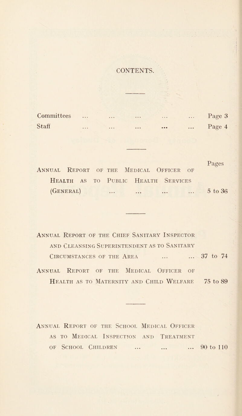 CONTENTS. Committees Staff Annual Report of the Medical Officer of Health as to Public Health Services (General) Annual Report of the Chief Sanitary Inspector AND Cleansing Superintendent as to Sanitary Circumstances of the Area Annual Report of the Medical Officer of Health as to Maternity and Child Welfare Annual Report of the School Medical Officer AS TO Medical Inspection and Treatment OF School Children Page 3 Page 4 Pages 5 to 36 37 to 74 75 to 89 90 to 110