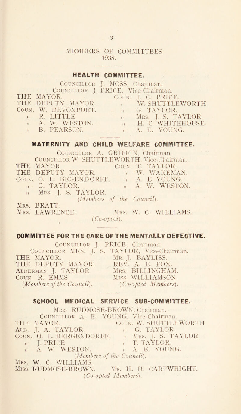 MEMBERS OE COMMITTEES. 1935. HEALTH COIVIfVliTTEE. Councillor J. MOSS, Chairman. Councillor T. PRICE, Vice-Chairman. THE MAYOR. THE DEPUTY MAYOR. CouN. W. DEVONPORT. 11 R. LITTLE. 11 A. W. WESTON, n B. PEARSON. CouN. J. C. PRICE. „ \V. SHUTTLEWORTH u G. TAYLOR. ,, Mrs. y. S. TAYLOR. H. C.^WHITEHOUSE. „ A. E. YOUNG. MATERNITY AND CHILD WELFARE COMMITTEE. Councillor A. GRIFFIN, Chairman. Councillor W. SHUTTLEWORTH, Vice-Chairman. THE MAYOR Coun. T. TAYLOR. THE DEPUTY MAYOR. „ W. WAKEMAN. Coun. O. L. BEGENDORFF. „ A. E. YOUNG, t. G. TAYLOR. „ A. W. WESTON. I, Mrs. j. S. TAYLOR. (Members of the Council). Mrs. BRATT. Mrs. LAWRENCE. Mrs. W. C. WILLIAMS. [Co-opted). COMIVIITTEE FOR THE CARE OF THE MENTALLY DEFECTIVE. Councillor J. Councillor MRS. J. S. THE MAYOR. THE DEPUTY MAYOR. Alderman J. TAYLOR Coun. R. EMMS (Members of the Council). PRICE, Chairman. TAYLOR, Vice-Chairman. Mr. j. BAYLISS. REV. A. E. FOX. Mrs. BILLINGHAM. Miss WILLIAMSON. (Co-opted Members). SCHOOL MEDICAL SERVICE SUB-COMMITTEE. Miss RUDMOSE-BROWN, Chairman. Councillor A. E. YOUNG, Vice-Chairman. THE MAYOR. Coun. W. SHUTTLEWORTH Ald. j. a. TAYLOR. ,i G. TAYLOR. Coun. O. L. BERGENDORFF. „ Mrs. }. S. TAYLOR - J. PRICE. M T. TAYLOR. M A. W. WESTON. A. E. YOUNG. (Members of the Council). Mrs. W. C. WILLIAMS. Miss RUDMOSE-BROWN. Mr. H. H. CARTWRIGHT. (Co-opted Members).