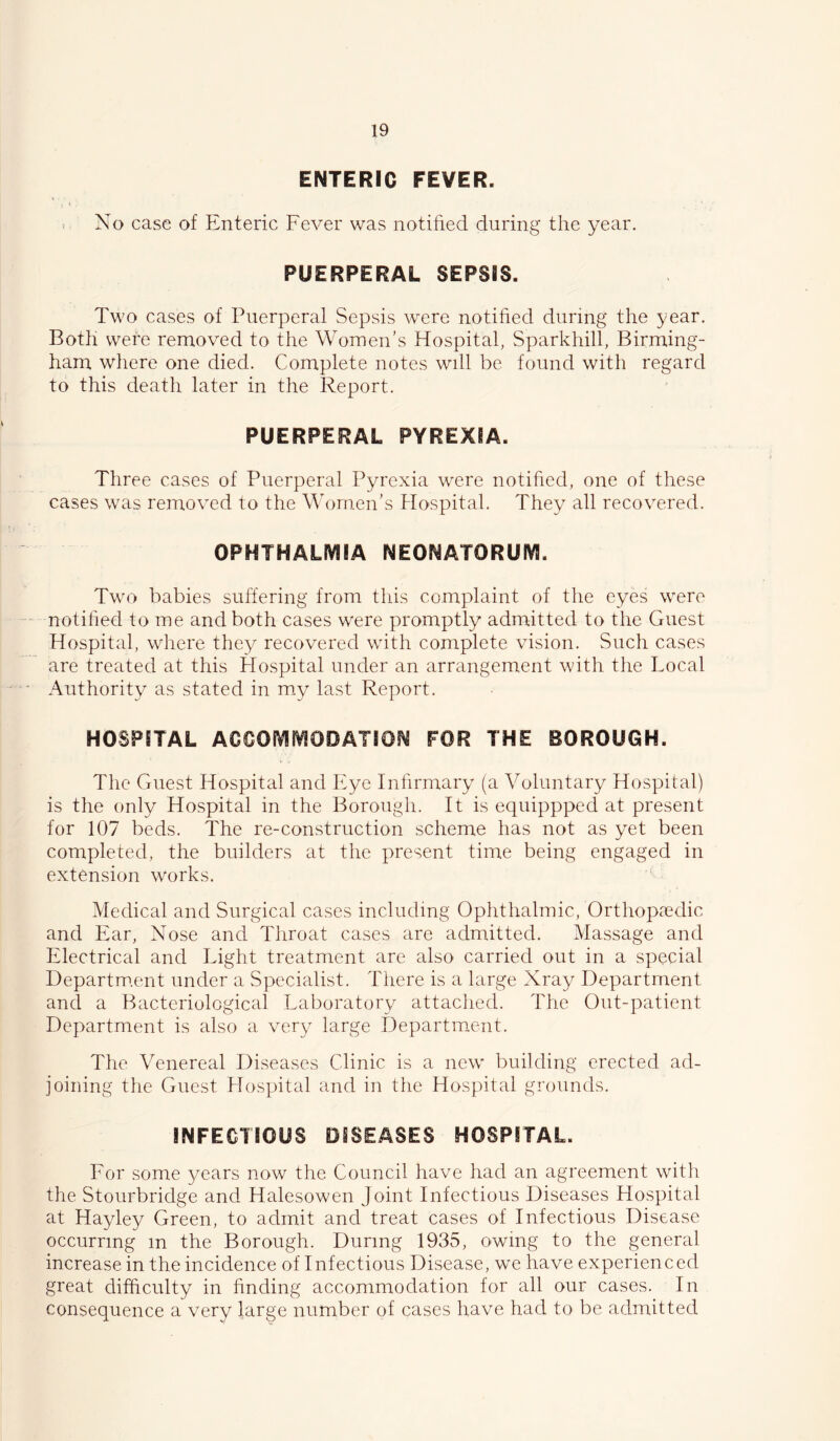 ENTERIC FEVER. > No case of Enteric Fever was notified during the year. PUERPERAL SEPSIS. Two cases of Puerperal Sepsis were notified during the year. Both were removed to the Women’s Hospital, Sparkhill, Birming- ham wliere one died. Complete notes will be found with regard to this death later in the Report. PUERPERAL PYREXIA. Three cases of Puerperal Pyrexia were notified, one of these cases was removed to the \\d)men’s Hospital. They all recovered. OPHTHALIVIIA NEONATORUIVI. Two babies suffering from this complaint of the eyes were notified to me and both cases were promptly admitted to the Guest Hospital, where they recovered with complete vision. Such cases are treated at this Hospital under an arrangement with the Local Authority as stated in m.y last Report. HOSPITAL ACCOfVIMODATION FOR THE BOROUGH. The Guest Hospital and Eye Infirmary (a Voluntary Hospital) is the only Hospital in the Borough. It is equippped at present for 107 beds. The re-construction scheme has not as yet been completed, the builders at the present time being engaged in extension works. Medical and Surgical cases including Ophthalmic, Orthopaedic and Ear, Nose and Throat cases are admitted. Massage and Electrical and Light treatment are also carried out in a special Departm.ent under a Specialist. There is a large Xray Department and a Bacteriological Laboratory attaclied. The Out-patient Department is also a very large Department. The Venereal Diseases Clinic is a new' building erected ad- joining tlie Guest Hospital and in the Hospital grounds. INFECTIOUS DISEASES HOSPITAL. For some years now the Council have had an agreement with the Stourbridge and Halesowen Joint Infectious Diseases Hospital at Hayley Green, to admit and treat cases of Infectious Disease occurring in the Borough. During 1935, owing to the general increase in the incidence of Infectious Disease, we have experienced great difficulty in finding accommodation for all our cases. In consequence a very large number of cases have had to be admitted