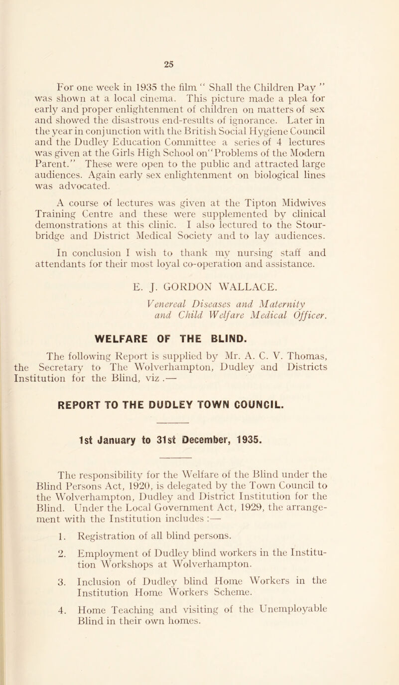 For one week in 1935 the film '' Shall the Children Pay ’’ was shown at a local cinema. This picture made a plea for early and proper enlightenment of children on matters of sex and showed the disastrous end-results of ignorance. Later in the year in conjunction with the British Social Hygiene Council and the Dudley Education Committee a series of 4 lectures w*as given at the Girls High School on'‘Problems of the Modern Parent.” These were open to the public and attracted large audiences. Again early sex enlightenment on biological lines was advocated. A course of lectures was given at the Tipton Midwives Training Centre and these were supplemented by clinical demonstrations at this clinic. I also lectured to the Stour- bridge and District Medical Society and to lay audiences. In conclusion I wish to thank my nursing staff and attendants for their most loyal co-operation and assistance. E. J. GORDON WALLACE. Venereal Diseases and Maternity and Child Welfare Medical Officer. WELFARE OF THE BLIND. The following Report is supplied by Mr. A. C. V. Thomas, the Secretary to The Wolverhampton, Dudley and Districts Institution for the Blind, viz .— REPORT TO THE DUDLEY TOWN COUNCIL. 1st January to 31st December, 1935. The responsibility for the Welfare of the Blind under the Blind Persons Act, 1920, is delegated by the Town Council to the Wolverhampton, Dudley and District Institution for the Blind. Under the Local Government Act, 1929, the arrange- ment with the Institution includes ; — 1. Registration of all blind persons. 2. Employment of Dudley blind workers in the Institu- tion MMrkshops at Wolverhampton. 3. Inclusion of Dudley blind Home Workers in the Institution Home Workers Scheme. 4. Home Teaching and visiting of the Unemployable Blind in their own homes.
