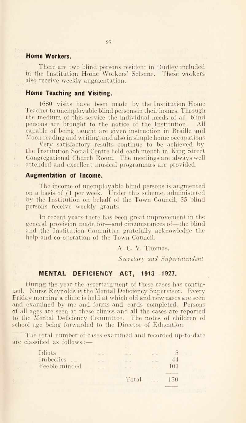 Home Workers. There are two blind persons resident in Dudley included in the Institution Home Workers’ Scheme. These workers also receive weekly augmentation. Home Teaching and Visiting. 1680 visits have been made by the Institution Home Teacher to unemployable blind persons in their homes. Through the medium of this service the individual needs of all blind persons are brought to the notice of the Institution. All capable of being taught arc given instruction in Braille and Hoon reading and writing, and also in simple home occupations Very satisfactory results continue to be achieved by the Institution Social Centre held each month in King Street < Congregational Church Room. The meetings are always well attended and excellent musical programmes are provided. Augmentation of Income. Tlie income of unemployable blind persons is augmented on a basis of £l per week. Under this sclieme, administered by the Institution on behalf of the Town Council, 55 blind persons receive weekly grants. In recent years there has been great improvement in the general provision made for—and circumstances of—the blind and tlie Institution Conimittee gratefully acknowledge the help and co-operation of the Town Council. A. C. V. Thomas, Secretary and Superintendent mENTAL DEFICIENCY ACT, 1913—1927. During the year the ascertainment of these cases has contin- ued. Nurse Reynolds is the Mental Deficicnc}^ Supervisor. Every Frida}/ morning a clinic is held at wliich old and new cases are seen and examined by me and forms and cards completed. Persons of all ages are seen at these clinics and all the vases arc reported to the Mental Dehciency Committee. The notes of children of school age being forwarded to the Director of Education. Tlie total number of cases examined and recorded up-to-date arc classified as follows ;—■ Idiots . 5 Ind:>eciles . . . 44 Feebleminded . . 101 Total . , 150