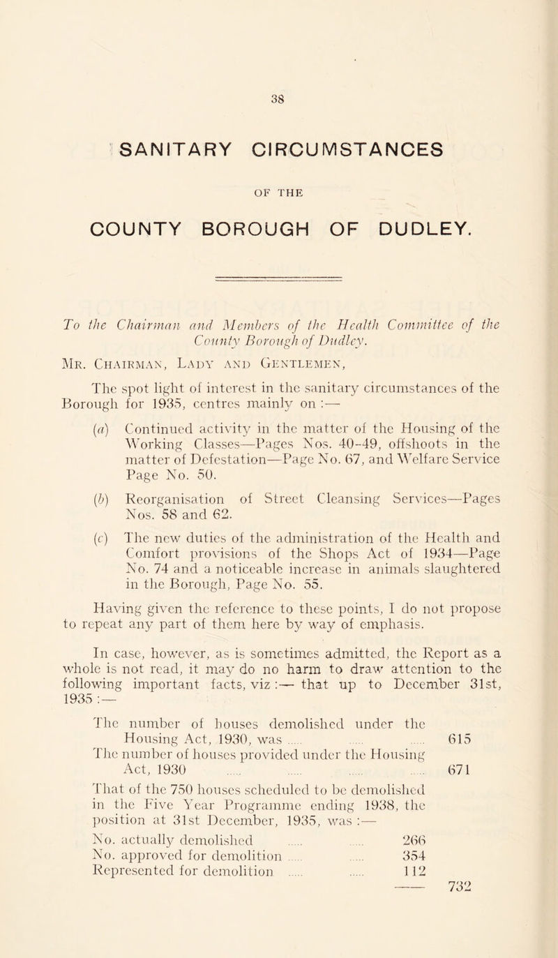 SANITARY CIRCUMSTANCES OF THE COUNTY BOROUGH OF DUDLEY. To the Chairman and Members of the Health Committee of the County Borough of Dudley. Mr. Chairman, Lady and Gentlemen, The spot light of interest in the sanitary circumstances of the Borough for 1935, centres mainly on : — (a) Continued activity in the matter of the Housing of the Working Classes—Pages Nos. 40-49, offshoots in the matter of Defestation—Page No. 67, and Welfare Service Page No. 50. (h) Reorganisation of Street Cleansing Services—Pages Nos. 58 and 62. (f) The new duties of the administration of the Health and Comfort provisions of the Shops Act of 1934—Page No. 74 and a noticeable increase in animals slaughtered in tlie Borough, Page No. 55. Having given the reference to these points, I do not propose to repeat an} part of them here by way of emphasis. In case, however, as is sometimes admitted, the Report as a whole is not read, it may do no harm to draw attention to the following important facts, vizthat up to December 31st, 1935 ; — The number of houses demolished under the Housing Act, 1930, was 615 The number of houses provided under the Housing Aet, 1930 671 That of the 750 houses scheduled to be demolished in the Five Year Programme ending 1938, the ])osition at 31st December, 1935, was ; — No. actually demolished 266 No. approved for demolition 354 Represented for demolition 112 732