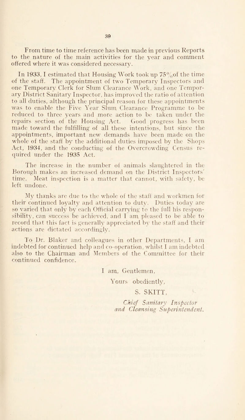 From time to time reference has been made in previous Reports to the nature of the main activities for the year and comment offered where it was considered necessary. In 1933, I estimated that Housing Work took up 75%of the time of the staff. The appointment of two Tem,porary Inspectors and one Temporary Clerk for Slum Clearance W'ork, and one Tempor- ary District Sanitary Inspector, has improved the ratio of attention to all duties, although the principal reason for these appointments was to enable the Five Year Slum Clearance Programme to be reduced to three years and more action to be taken under tlic repairs section of the Housing Act. (rood progress has been made toward the fulfilling of all these intentions, but since the appointments, important new demands have been made on the whole of the staff by the additional duties im,posed by the Shops Act, 1934, and the conducting of the Overcrowding Census re- quired under the 1935 Act. The increase in the number of animals slaughtered in the Borough makes an increased dcm.and on the District Inspectors' time. Meat inspection is a m.attcr that cannot, with safety, be left undone. My thanks are due to the wliole of the staff and workmen for their continued loyalt}/ and attention to duty. Duties today are so varied that only by each Official carrying to the full his respon- sibility, can success be achieved, and I am pleased to be able to record that this fact is generallv af)preciated by the staff and their actions are dictated accordingly. To Dr. Blaker and colleagues in other Departments, I am indebted for continued help and co-operation, whilst I am indebted also to the Chairman and ^Members of the (ffimmittee for their continued confidence. I am. Gentlemen, Yours obediently, S. SKITT, Chief Sanitary Inspector and Cleansing Superintendent.