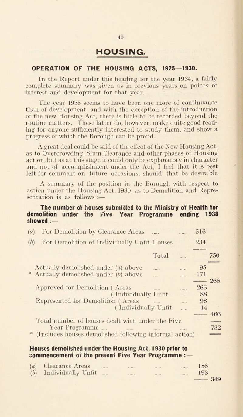 HOUSING, OPERATSON OF THE HOUSING ACTS, 1925—1930. In the Report under this heading for the year 1934, a fairly complete summary was given as in previous years on points of interest and development for that year. The year 1935 seems to have been one more of continuance than of development, and with the exception of the introduction of the new Housing Act, there is little to be recorded beyond the routine matters. These latter do, however, make quite good read- ing for anyone sufficiently interested to study them, and show a progress of which the Borough can be proud. A great deal could be said of the effect of the New Housing Act, as to Overcrowding, Slum Clearance and other phases of Housing action, but as at this stage it could only be explanatory in character and not of accomplishment under the Act, I feel that it is best left for comment on future occasions, should that be desirable A summary of the position in the Borough with respect to action under the Housing Act, 1930, as to Demolition and Repre- sentation is as follows :— The number of houses submilied to the Ministry of Health for demolition under the Five Year Programme ending 1938 showed :— (a) For Demolition by Clearance Areas 516 {b) For Demolition of Individually Unfit Houses 234 Total 750 Actually demolished under {a) above 95 * Actually demolished under \h) above 171 266 Approved for Demolition ( Areas 266 ( Individually Unht 88 Represented for Demolition ( Areas 98 ( Individually Unht 14 466 Total number of houses dealt with under the Five Year Programme 732 * (Includes houses demolished following informal action) Houses demolished under the Housing Act, 1930 prior to commencement of the present Five Year Programme :— [a) Clearance Areas 156 [h) Individually Unht 193 349