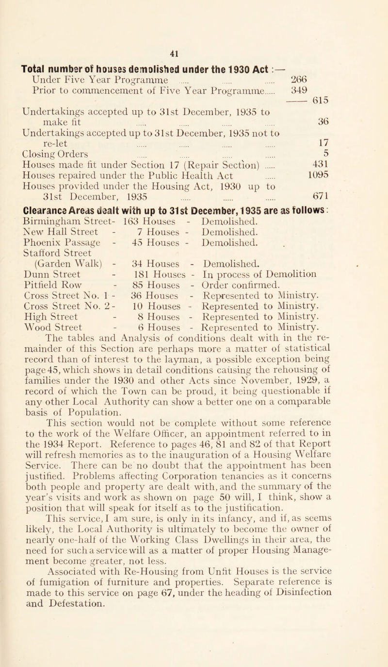 Total number of houses demolished under the 1930 Act Under Five Year Programme 266 Prior to commencement of Five Year Programme 349 615 Undertakings accepted up to 31st December, 1935 to make tit 36 Undertakings accepted up to 31st December, 1935 not to re-let 17 Closing Orders 5 Houses made fit under Section 17 (Repair Section) 431 Houses repaired under the Public Health Act 1095 Houses provided under the Housing Act, 1930 up to 31st December, 1935 671 163 Houses 7 Houses 45 Houses Demolished. Demolished. Demolished. Clearance Areas dealt with up to 31 st December, 1935 are as follows; Birmingham Street- New Hall Street Phoenix Passage Stalford Street (Garden Walk) - Dunn Street Pitheld Row Cross Street No. 1 - Cross Street No. 2- High Street Wood Street Demolished. In process of Demolition Order conhrmed. Represented to Ministry. Represented to Ministry. Represented to Ministry. Represented to Ministry. 34 Houses 181 Houses 85 Houses 36 Houses 10 Houses 8 Houses 6 Houses The tables and Analysis of conditions dealt with in the re- mainder of this Section are perhaps more a matter of statistical record than of interest to the layman, a possible exception being page 45, which shows in detail conditions causing the rehousing of families under the 1930 and other Acts since November, 1929, a record of which the Town can be proud, it being questionable if any other Local Authority can show a better one on a comparable basis of Population. This section would not be complete without some reference to the work of the Welfare Officer, an appointment referred to in the 1934 Report. Reference to pages 46, 81 and 82 of that Report will refresh memories as to the inauguration of a Housing Welfare Service. There can be no doubt that the appointment has been justihed. Problems affecting Corporation tenancies as it concerns both people and property are dealt with, and the summary of the year's visits and work as shown on page 50 will, I think, show a position that will speak for itself as to the justification. This service, I am sure, is only in its infancy, and if, as seems likely, the Local Authority is ultimately to become the owner of nearly one-half of the Working Class Dwellings in their area, the need for such a service will as a matter of proper Housing Manage- ment become greater, not less. Associated with Re-Housing from Unfit Houses is the service of fumigation of furniture and properties. Separate reference is made to this service on page 67, under the heading of Disinfection and Detestation.