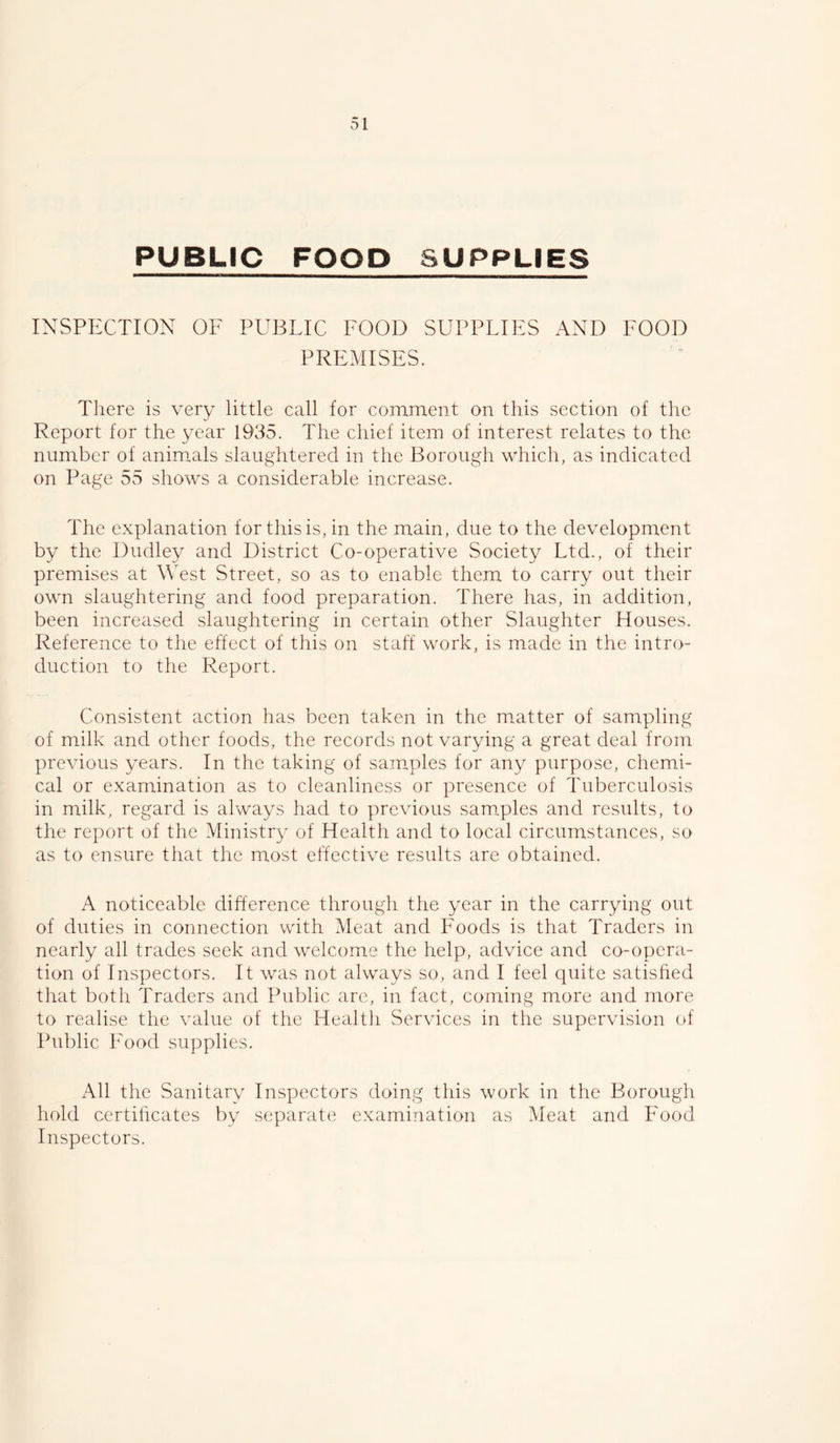 PUBLIC FOOD SUPPLIES INSPECTION OF PUBLIC FOOD SUPPLIES AND FOOD PREMISES. Tliere is very little call for comment on this section of the Report for the year 1935. The chief item of interest relates to the number of animals slaughtered in the Borough which, as indicated on Page 55 shows a considerable increase. The explanation for this is, in the main, due to the development by the Dudley and District Co-operative Society Ltd., of their premises at West Street, so as to enable them to carry out their own slaughtering and food preparation. There has, in addition, been increased slaughtering in certain other Slaughter Houses. Reference to the eftect of this on staff work, is made in the intro- duction to the Report. Consistent action has been taken in the matter of sampling of milk and other foods, the records not varying a great deal from previous years. In the taking of samples for any purpose, chemi- cal or examination as to cleanliness or presence of Tuberculosis in milk, regard is always had to previous samples and results, to the report of the Ministry of Health and to local circumstances, so as to ensure that the most effective results are obtained. A noticeable difference through the year in the carrying out of duties in connection with Meat and Foods is that Traders in nearly all trades seek and welcome the help, advice and co-opera- tion of Inspectors. It was not always so, and I feel quite satished that both Traders and Public arc, in fact, coming more and more to realise the value of the Health Services in the supervision of Public Food supplies. All the Sanitary Inspectors doing this work in the Borough hold certificates by separate examination as Meat and Food Inspectors.