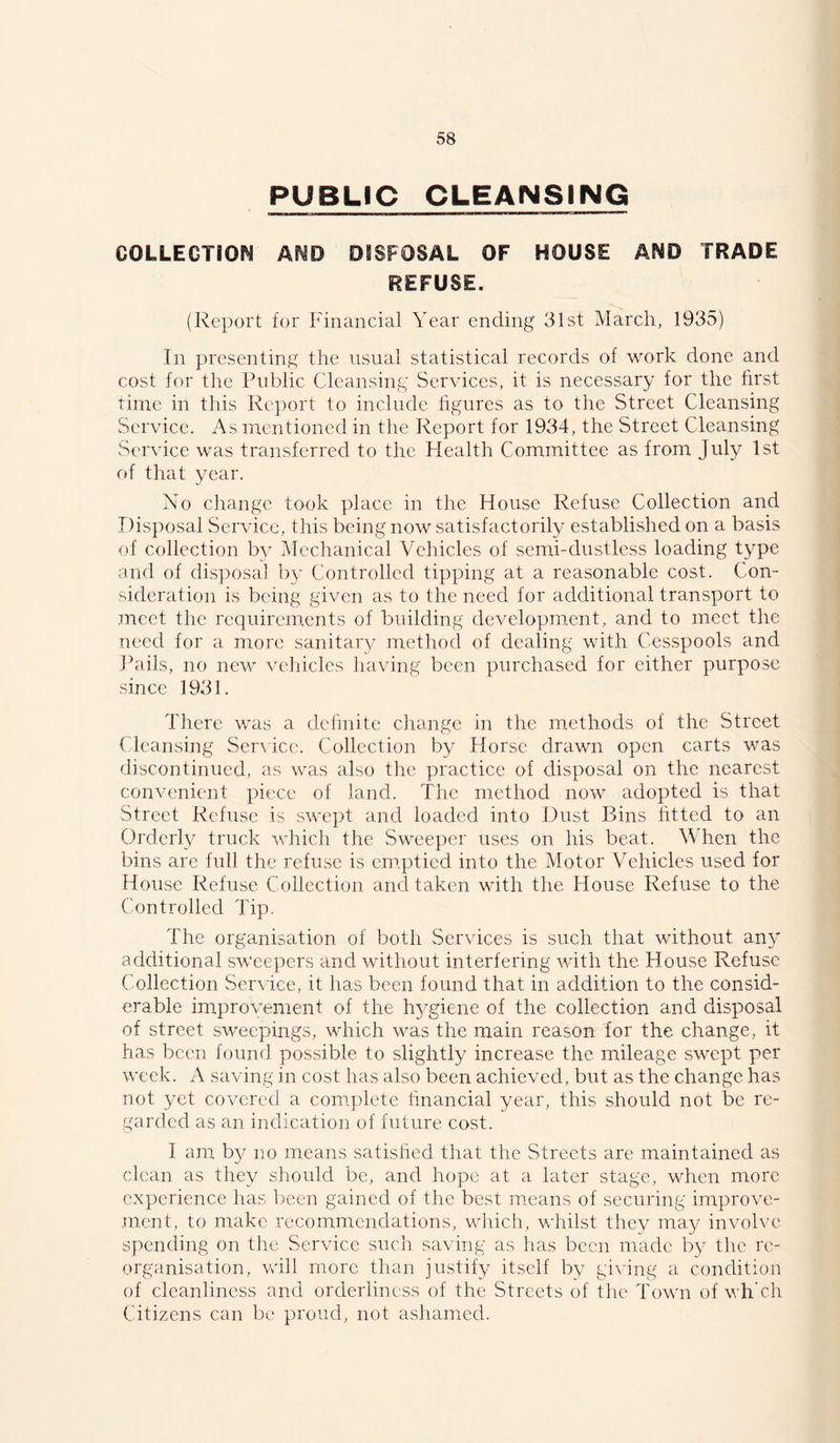 PUBLIC CLEANSING COLLEGTiOM AND DSSFOSAL OF HOUSE AND TRADE REFUSE. (Report for Plnancial Year ending 31st March, 1935) In presenting the usual statistical records of work done and cost for the Public Cleansing Services, it is necessary for the first time in this Re])ort to include figures as to the Street Cleansing Service. As mentioned in the Report for 1934, the Street Cleansing Service was transferred to the Health Committee as from July 1st of that year. No change took place in the House Refuse Collection and Disposal Service, this being now satisfactorily established on a basis of collection b}^ Mechanical Vehicles of semd-dustlcss loading type and of disposal by Controlled tipping at a reasonable cost. Con- sideration is being given as to the need for additional transport to meet the requirements of building development, and to meet the need for a more sanitary metliod of dealing with Cesspools and Pails, no new vehicles having been purchased for either purpose since 1931. There was a definite change in the methods of the Street ( leansing Ser^ ice. Collection by Horse drawn open carts was discontinued, as was also the practice of disposal on the nearest convenient piece of land. The method now adopted is that Street Refuse is swept and loaded into Dust Bins htted to an Orderl}^ truck which the Sweeper uses on his beat. When the bins are full the refuse is cm.ptied into the Motor Vehicles used for House Refuse Collection and taken with the House Refuse to the Controlled Tip. The organisation of both Services is such that without any additional sweepers and without interfering with the House Refuse Collection Service, it has been found that in addition to the consid- erable improvement of the h3'giene of the collection and disposal of street sweepings, which was the main reason for the change, it has been found possible to slightly increase the mileage swept per week. A saving in cost has also been achieved, but as the change has not yet covered a com.plete linancial year, this should not be re- garded as an indicatioi] of future cost. I am b^^ no means satished that the Streets are maintained as clean as they should be, and hope at a later stage, when more experience has been gained of the best means of securing improve- .ment, to make recommendations, which, whilst they may involve spending on the Service such saving as has been made by tlie re- organisation, will more than justify itself by giving a condition of cleanliness and orderliness of the Streets of the Town of v h’ch Citizens can be proud, not ashamed.