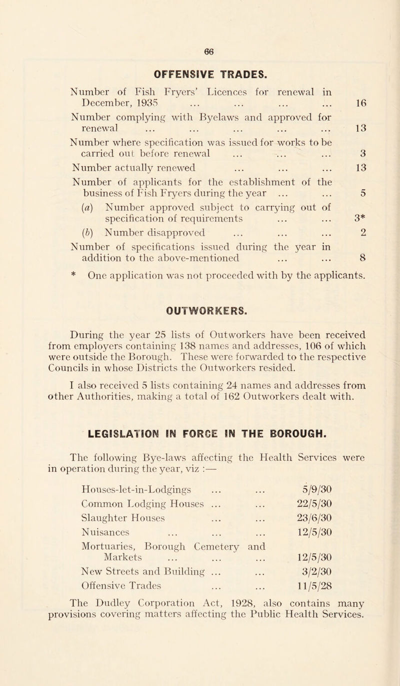 OFFENSiVE TRADES. Number of Fish Fryers' Licences for renewal in December, 1935 ... ... ... ... 16 Number complying with Byelaws and approved for renew’al ... ... ... ... ... 13 Number where specification was issued for works to be carried out before renewal ... ... ... 3 Number actually renewed ... ... ... 13 Number of applicants for the establishment of the business of Fish Fryers during the year ... ... 5 {a) Number approved subject to carrying out of specihcation of requirements ... ... 3* {b) Number disapproved ... ... ... 2 Number of specifications issued during the year in addition to the above-mentioned ... ... 8 * One application was not proceeded with by the applicants. OUTWORKERS. During the year 25 lists of Outworkers have been received from employers containing 138 names and addresses, 106 of which were outside the Borough. These were forwarded to the respective Councils in whose Districts the Outworkers resided. I also received 5 lists containing 24 names and addresses from other Authorities, making a total of 162 Outworkers dealt with. LEGiSLATiOM IN FORCE IN THE BOROUGH. The following Bye-laws affecting the Health Services were in operation during the year, viz :— Houses-let-in-Lodgings 5/9/30 Common Lodging Houses ... 22/5/30 Slaughter Houses 23/6/30 Nuisances 12/5/30 Mortuaries, Borough Cemetery and Markets 12/5/30 New Streets and Building ... 3/2/30 Offensive Trades 11/5/28 The Dudley Corporation Act, 1928, also contains many provisions covering matters affecting the Public Health Services.