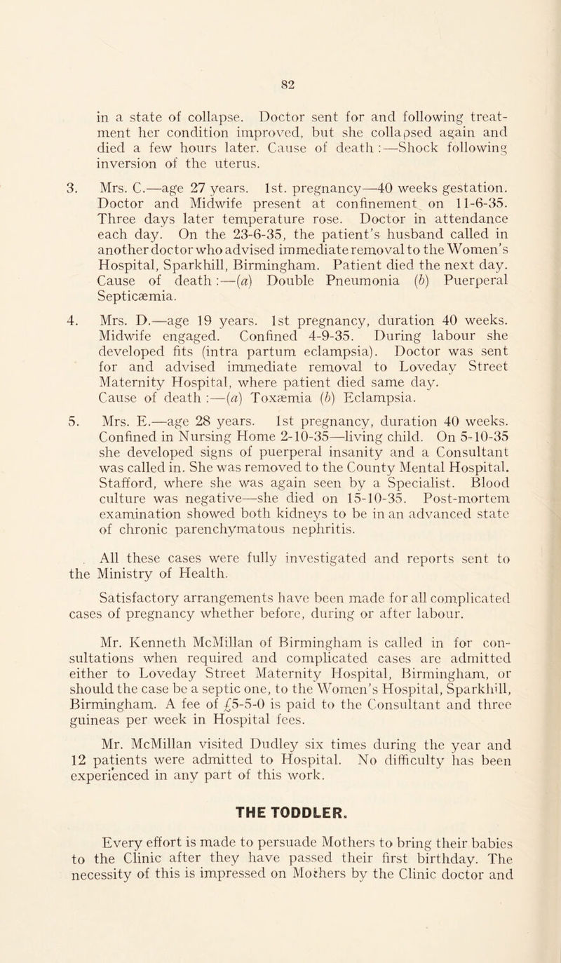 in a state of collapse. Doctor sent for and following treat- ment her condition improved, but she collapsed again and died a few hours later. Cause of death :—Shock following inversion of the uterus. 3. Mrs. C.—age 27 years. 1st. pregnancy—40 weeks gestation. Doctor and Midwife present at confinement on 11-6-35. Three days later temperature rose. Doctor in attendance each day. On the 23-6-35, the patient’s husband called in another doctor who advised immediate removal to the Women’s Hospital, Sparkhill, Birmingham. Patient died the next day. Cause of death:—(a) Double Pneumonia (b) Puerperal Septicaemia. 4. Mrs. D.—age 19 years. 1st pregnancy, duration 40 weeks. Midwife engaged. Confined 4-9-35. During labour she developed fits (intra partum eclampsia). Doctor was sent for and advised immediate removal to Loveday Street Maternity Hospital, where patient died same day. Cause of death :—(a) Toxaemia (b) Eclampsia. 5. Mrs. E.—age 28 years. 1st pregnancy, duration 40 weeks. Confined in Nursing Home 2-10-35—living child. On 5-10-35 she developed signs of puerperal insanity and a Consultant was called in. She was removed to the County Mental Hospital. Stafford, where she was again seen by a Specialist. Blood culture was negative—she died on 15-10-35. Post-mortem examination showed both kidne3/s to be in an advanced state of chronic parenchymatous nephritis. All these cases were fully investigated and reports sent to the Ministry of Health. Satisfactory arrangements have been made for all complicated cases of pregnancy whether before, during or after labour. Mr. Kenneth McMillan of Birmingham is called in for con- sultations when required and complicated cases are admitted either to Loveday Street Maternity Hospital, Birmingham, or should the case be a septic one, to the Women’s Hospital, Sparkhill, Birmingham. A fee of £5-5-0 is paid to the Consultant and three guineas per week in Hospital fees. Mr. McMillan visited Dudley six times during the year and 12 patients were admitted to Hospital. No difficulty has been experienced in any part of this work. THE TODDLER. Every effort is made to persuade Mothers to bring their babies to the Clinic after they have passed their first birthday. The necessity of this is impressed on Mothers by the Clinic doctor and