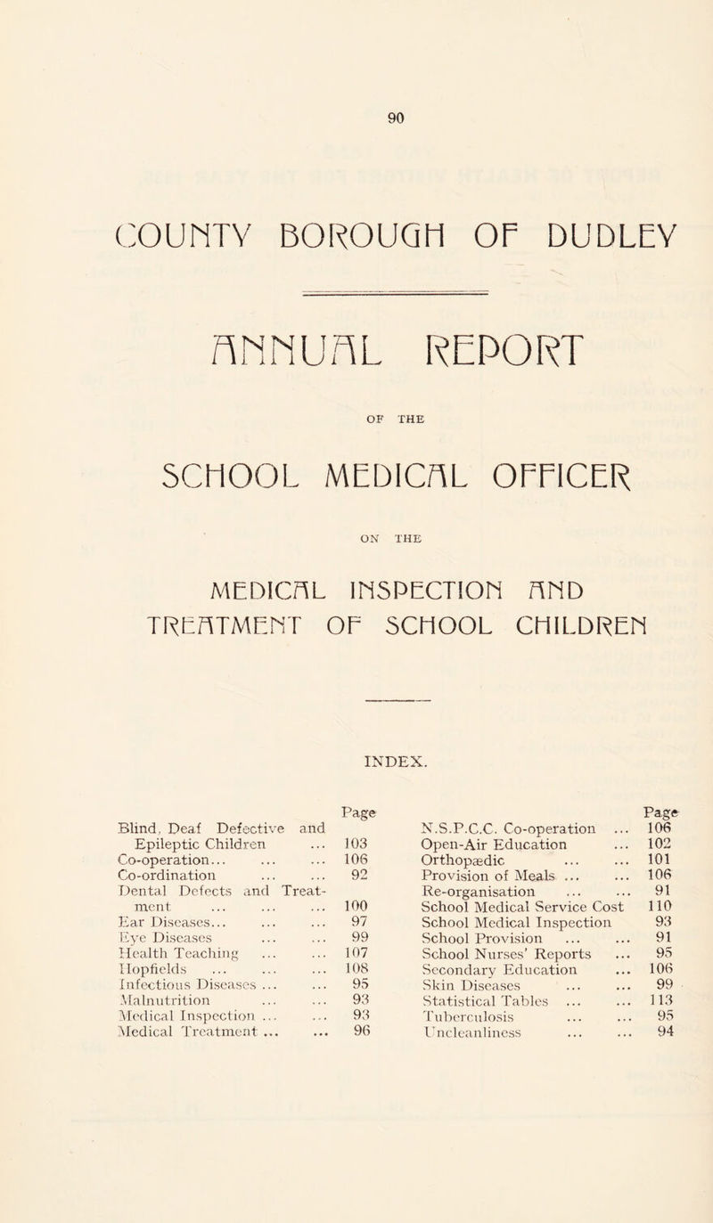 COUMTV BOROUQM OF DUDLEY RMNUnL REPORT OF THE SCHOOL MEDICAL OEFICER ON THE MEDICAL IliSPECTION HliD TRE/TTMEErr OE SCHOOL CMILDREH INDEX. Blind, Deaf Defective and Page N.S.P.C.C. Co-operation Page 106 Epileptic Children 103 Open-Air Education 102 Co-operation... 106 Orthopaedic 101 Co-ordination 92 Provision of Meals ... 106 Dental Defects and Treat- Re-organisation 91 ment 100 School Medical Service Cost no Ear Diseases... 97 School Medical Inspection 93 L'C'e Diseases 99 School Provision 91 Llealth Teaching 107 School Nurses’ Reports 95 Ilopfields 108 Secondary Education 106 Infectious Diseases ... 95 Skin Diseases 99 -Malnutrition 93 Statistical Tables 113 .Medical Inspection ... 93 Tuberculosis 95 Medical Treatment ... 96 L'ncleanliness 94