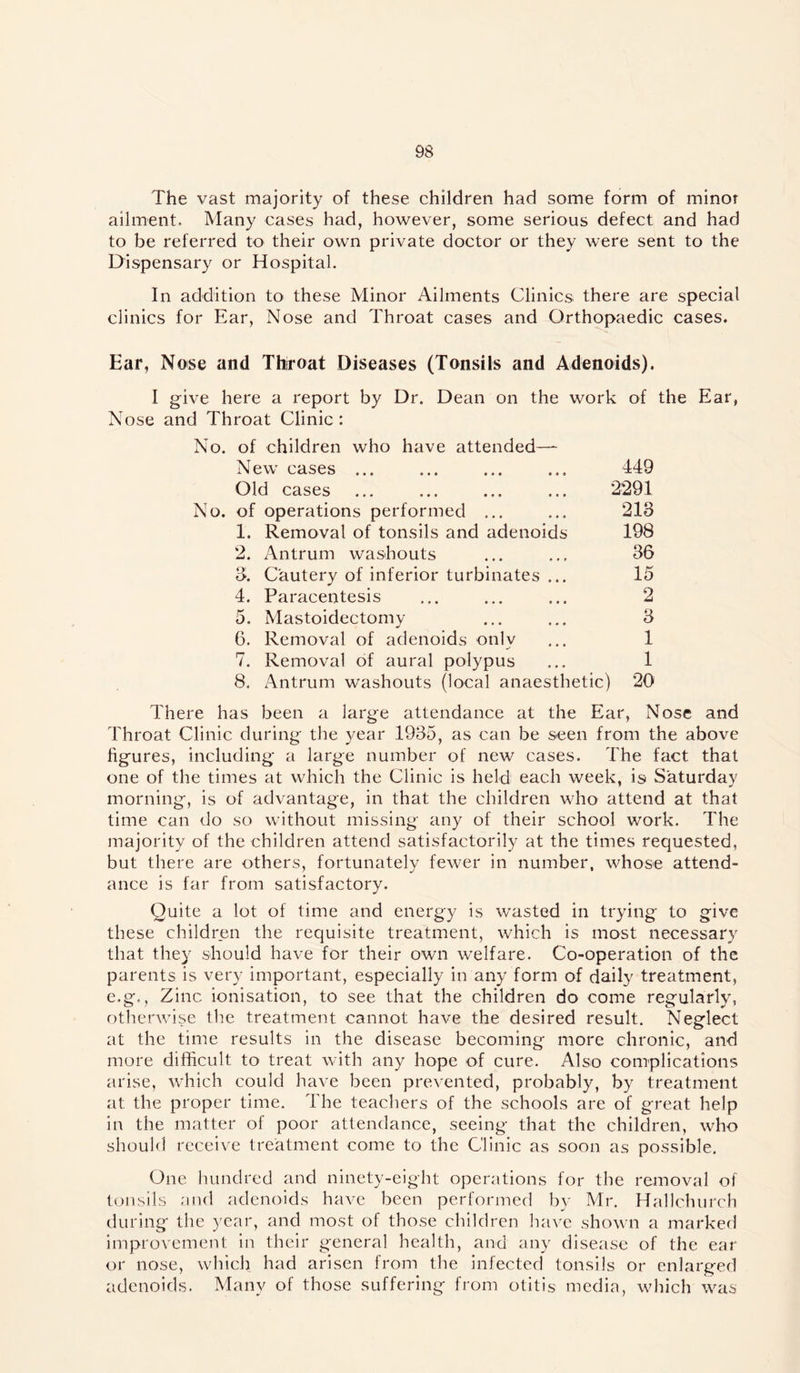 The vast majority of these children had some form of minor ailment. Many cases had, however, some serious defect and had to be referred to their own private doctor or they were sent to the Dispensary or Hospital. In addition to these Minor Ailments Clinics there are special clinics for Ear, Nose and Throat cases and Orthopaedic cases. Ear, Nose and Thiroat Diseases (Tonsils and Adenoids). I give here a report by Dr. Dean on the work of the Ear, Nose and Throat Clinic : No. of children who have attended— New cases ... ... 449 Old cases ... ... ... ... 2291 No. of operations performed ... ... 213 1. Removal of tonsils and adenoids 198 2. Antrum washouts ... ... 36 3. Cautery of inferior turbinates ... 15 4. Paracentesis ... ... ... 2 5. Mastoidectomy ... ... 3 6. Removal of adenoids only ... 1 7. Removal of aural polypus ... 1 8. Antrum washouts (local anaesthetic) 20 There has been a large attendance at the Ear, Nose and Throat Clinic during the year 1935, as can be seen from the above figures, including a large number of new cases. The fact that one of the times at which the Clinic is held each week, is Saturday morning, is of advantage, in that the children who attend at that time can do so without missing any of their school work. The majority of the children attend satisfactorily at the times requested, but there are others, fortunately fewer in number, whose attend- ance is far from satisfactory. Quite a lot of time and energy is wasted in trying to give these children the requisite treatment, which is most necessary that they should have for their own welfare. Co-operation of the parents is very important, especially in any form of daily treatment, e.g.. Zinc ionisation, to see that the children do come regularly, otherwise tlie treatment cannot have the desired result. Neglect at the time results in the disease becoming more chronic, and more difficult to treat with any hope of cure. Also complications arise, which could have been prevented, probably, by treatment at the proper time. The teachers of the schools are of great help in the matter of poor attendance, seeing that the children, who should receive treatment come to the Clinic as soon as possible. One lumdred and ninety-eight operations for the removal of tonsils and adenoids have been performed by Mr. Hallchurch during the year, and most of those children have shown a marked improvement in their general health, and any disease of the ear or nose, which had arisen from the infected tonsils or enlarged adenoids. Many of those suffering from otitis media, which was