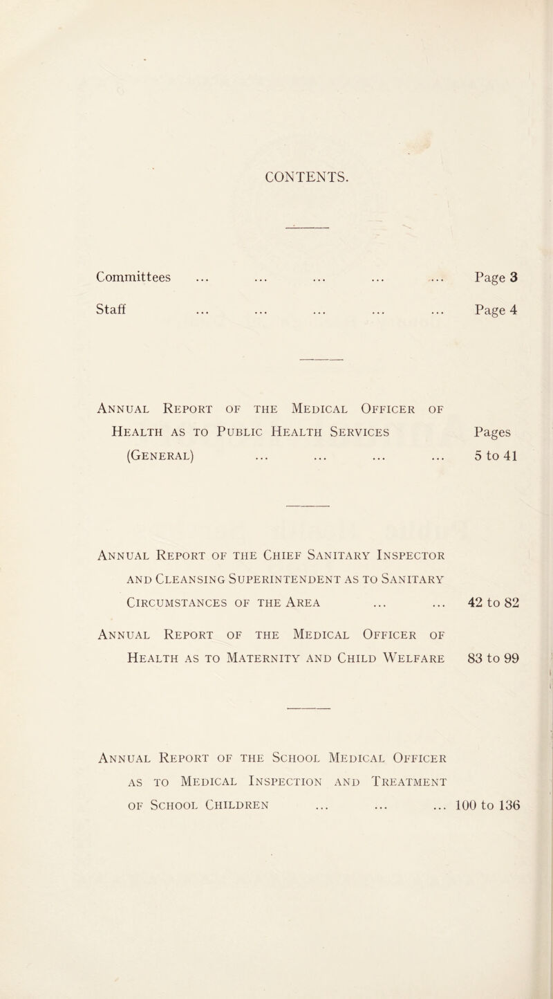 CONTENTS. Committees ... ... ... ... ... Page 3 Staff ... ... ... ... ... Page 4 Annual Report of the Medical Officer of Health as to Public Health Services Pages (General) ... ... ... ... 5 to 41 Annual Report of the Chief Sanitary Inspector AND Cleansing Superintendent as to Sanitary Circumstances of the Area ... ... 42 to 82 Annual Report of the Medical Officer of Health as to Maternity and Child Welfare 83 to 99 Annual Report of the School Medical Officer AS TO Medical Inspection and Treatment OF School Children ... ... ... 100 to 136