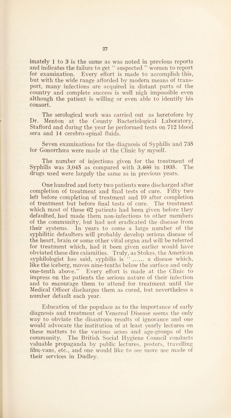 imately 1 to 3 is the same as was noted in previous reports and indicates the failure to get '' suspected ’’ women to report for examination. Every effort is made to accomplish this, but with the wide range afforded by modern means of trans- port, many infections are acquired in distant parts of the country and complete success is well nigh impossible even although the patient is willing or even able to identify his consort. The serological work was carried out as heretofore by Dr. Menton at the County Bacteriological Laboratory, Stafford and during the year he performed tests on 712 blood sera and 14 cerebro-spinal fluids. Seven examinations for the diagnosis of Syphilis and 735 for Gonorrhoea were made at the Clinic by myself. The number of injections given for the treatment of Syphilis was 3,045 as compared with 3,466 in 1935. The drugs used were largely the same as in previous years. One hundred and forty two patients were discharged after completion of treatment and final tests of cure. Fifty two left before completion of treatment and 10 after completion of treatment but before final tests of cure. The treatment which most of these 62 patients had been given before they defaulted, had made them non-infectious to other members of the community, but had not eradicated the disease from their systems. In years to come a large number of the syphilitic defaulters will probably develop serious disease of the heart, brain or some other vital organ and will be referred for treatment which, had it been given earlier would have obviated these dire calamities. Truly, as Stokes, the American syphilologist has said, syphilis is “ a disease which, like the iceberg, moves nine-tenths below the surface and only one-tenth above. Every effort is made at the Clinic to impress on the patients the serious nature of their infection and to encourage them to attend for treatment until the Medical Officer discharges them as cured, but nevertheless a number default each year. Education of the populace as to the importance of early diagnosis and treatment of Venereal Disease seems the only way to obviate the disastrous results of ignorance and one would advocate the institution of at least yearly lectures on these matters to the various sexes and age-groups of the community. The British Social Hygiene Council conducts valuable propaganda by public lectures, posters, travelling film-vans, etc., and one would like to see more use made of their services in Dudley.