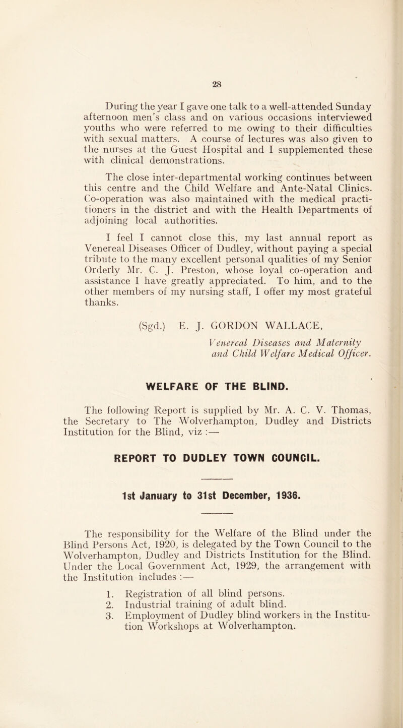 During the year I gave one talk to a well-attended Sunday afternoon men’s class and on various occasions interviewed youths who were referred to me owing to their difficulties with sexual matters. A course of lectures was also given to the nurses at the Guest Hospital and I supplemented these with clinical demonstrations. The close inter-departmental working continues between this centre and the Child Welfare and Ante-Natal Clinics. Co-operation was also rnaintained with the medical practi- tioners in the district and with the Health Departments of adjoining local authorities. I feel I cannot close this, my last annual report as Venereal Diseases Officer of Dudley, without paying a special tribute to the many excellent personal qualities of my Senior Orderly Mr. C. J. Preston, whose loyal co-operation and assistance I have greatly appreciated. To him, and to the other members of my nursing staff, I offer my most grateful thanks. (Sgd.) E. J. GORDON WALLACE, Venereal Diseases and Maternity and Child Welfare Medical Officer. WELFARE OF THE BLIND. The following Report is supplied by Mr. A. C. V. Thomas, the Secretary to The Wolverhampton, Dudley and Districts Institution for the Blind, viz : — REPORT TO DUDLEY TOWN COUNCIL. 1st January to 31st December, 1936. The responsibility for the Welfare of the Blind under the Blind Persons Act, 1920, is delegated by the Town Council to the Wolverhampton, Dudley and Districts Institution for the Blind. Under the Local Government Act, 1929, the arrangement with the Institution includes :—• 1. Registration of all blind persons. 2. Industrial training of adult blind. 3. Employment of Dudley blind workers in the Institu- tion Workshops at Wolverhampton.