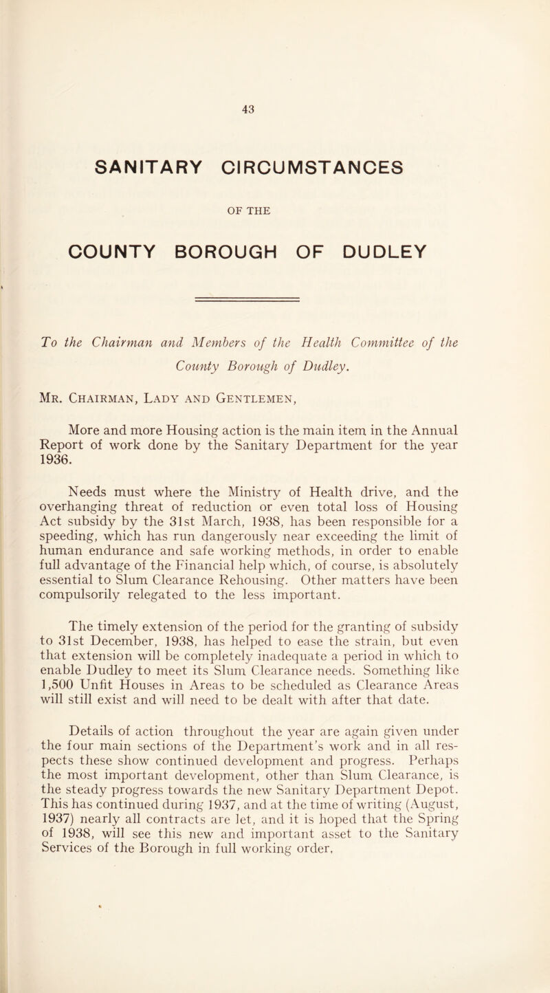 SANITARY CIRCUMSTANCES OF THE COUNTY BOROUGH OF DUDLEY To the Chairman and Members of the Health Committee of the County Borough of Dudley. Mr. Chairman, Lady and Gentlemen, More and more Housing action is the main item in the Annual Report of work done by the Sanitary Department for the year 1936. Needs must where the Ministry of Health drive, and the overhanging threat of reduction or even total loss of Housing Act subsidy by the 31st March, 1938, has been responsible for a speeding, which has run dangerously near exceeding the limit of human endurance and safe working methods, in order to enable full advantage of the Financial help which, of course, is absolutely essential to Slum Clearance Rehousing. Other matters have been compulsorily relegated to the less important. The timely extension of the period for the granting of subsidy to 31st December, 1938, has helped to ease the strain, but even that extension will be completely inadequate a period in which to enable Dudley to meet its Slum Clearance needs. Something like 1,500 Unfit Houses in Areas to be scheduled as Clearance Areas will still exist and will need to be dealt with after that date. Details of action throughout the year are again given under the four main sections of the Department’s work and in all res- pects these show continued development and progress. Perhaps the most important development, other than Slum Clearance, is the steady progress towards the new Sanitary Department Depot. This has continued during 1937, and at the time of writing (August, 1937) nearly all contracts are let, and it is hoped that the Spring of 1938, will see this new and important asset to the Sanitary Services of the Borough in full working order,