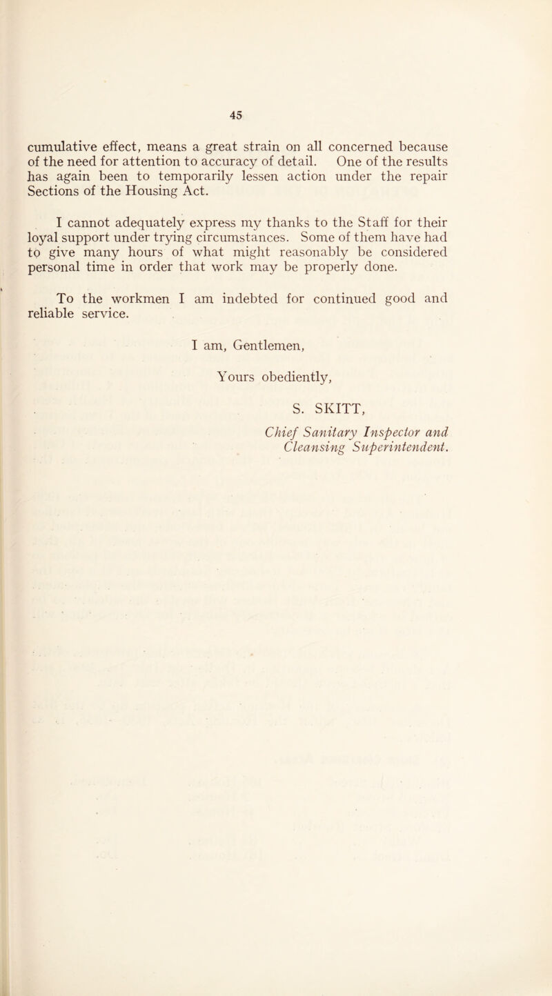 cumulative effect, means a great strain on all concerned because of the need for attention to accuracy of detail. One of the results has again been to temporarily lessen action under the repair Sections of the Housing Act. I cannot adequately express my thanks to the Staff for their loyal support under trying circumstances. Some of them have had to give many hours of what might reasonably be considered personal time in order that work may be properly done. To the workmen I am indebted for continued good and reliable service. I am, Gentlemen, Yours obediently, S. SKITT, Chief Sanitary Inspector and Cleansing Superintendent.