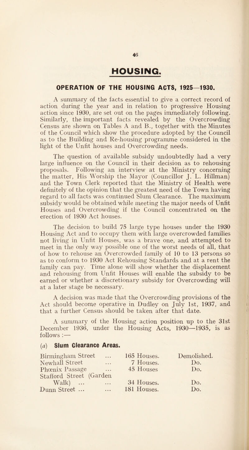 HOUSING, OPERATION OF THE HOUSING ACTS, 1925—1930. A sunamary of the facts essential to give a correct record of action during the year and in relation to progressive Housing action since 1930, are set out on the pages immediately following. Similarly, the important facts revealed by the Overcrowding Census are shown on Tables A and B., together with the Minutes of the Council which show the procedure adopted by the Council as to the Building and Re-housing programme considered in the light of the Unht houses and Overcrowding needs. The question of available subsidy undoubtedly had a very large influence on the Council in their decision as to rehousing proposals. Following an interview at the Ministry concerning the matter, His Worship the Mayor (Councillor J. L. Hillman) and the Town Clerk reported that the Ministry of Health were definitely of the opinion that the greatest need of the Town having regard to all facts was continued Slum Clearance. The maximum subsidy would be obtained while meeting the major needs of Unfit Houses and Overcrowding if the Council concentrated on the erection of 1930 Act houses. The decision to build 75 large type houses under the 1930 Housing Act and to occupy them with large overcrowded families not living in Unfit Houses, was a brave one, and attempted to meet in the only way possible one of the worst needs of all, that of how to rehouse an Overcrowded family of 10 to 13 persons so as to conform to 1930 Act Rehousing Standards and at a rent the family can pay. Time alone will show whether the displacement and rehousing from Unfit Houses will enable the subsidy to be earned or whether a discretionary subsidy for Overcrowding will at a later stage be necessary. A decision was made that the Overcrowding provisions of the Act should become operative in Dudley on July 1st, 1937, and that a further Census should be taken after that date. A summary of the Housing action position up to the 31st December 1936, under the Housing Acts, 1930—1935, is as follows :— [a) Slum Clearance Areas. Birmingham Street 165 Houses. Demolished. Newhall Street 7 Houses. Do. Phoenix Passage Stafford Street (Garden 45 Houses Do. Walk) ... 34 Houses. Do. Dunn Street ... 181 Houses. Do.