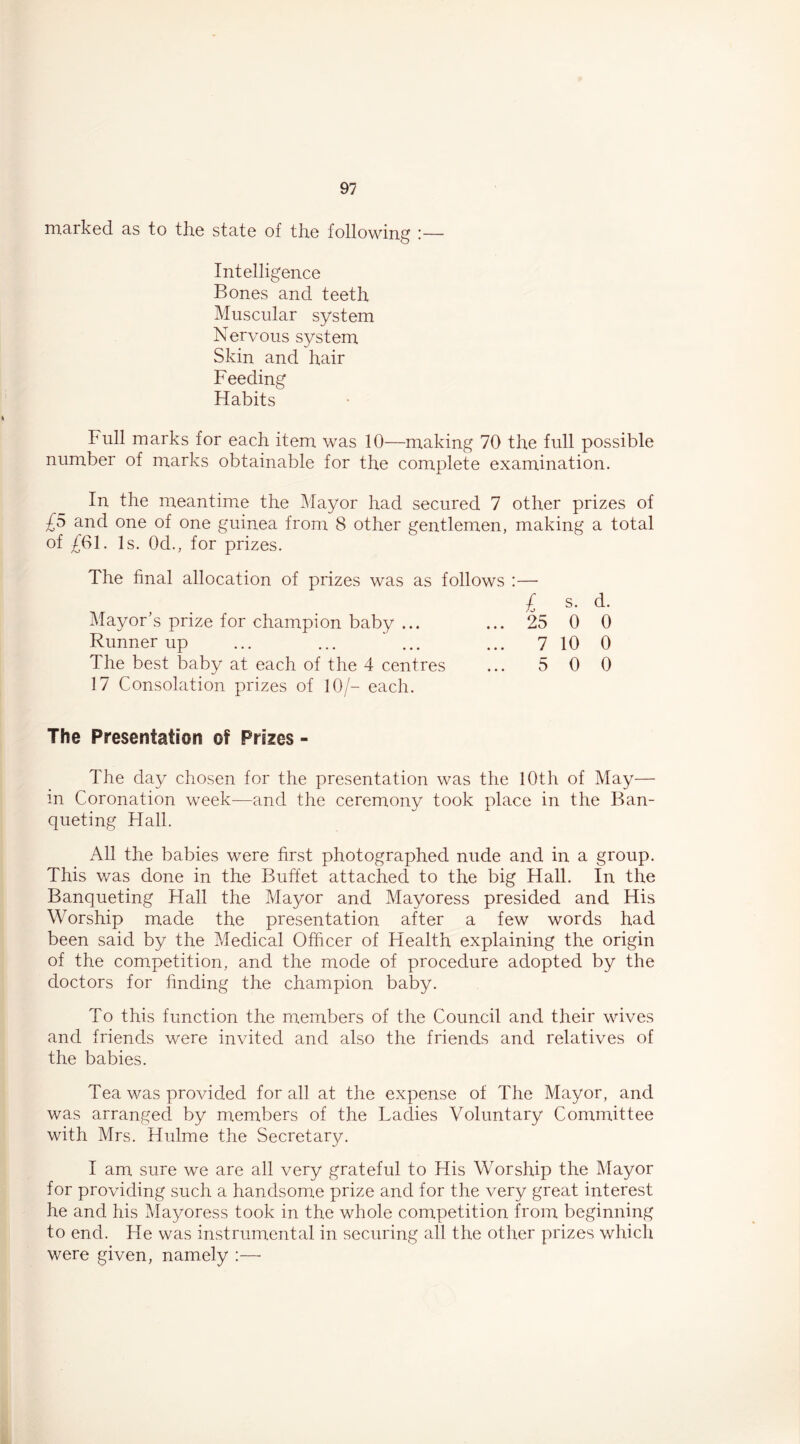 marked as to the state of the following — Intelligence Bones and teeth Muscular system Nervous system Skin and hair Feeding Habits Full marks for each item was 10—making 70 the full possible number of marks obtainable for the complete examination. In the meantime the Mayor had secured 7 other prizes of £5 and one of one guinea from 8 other gentlemen, making a total of £61. Is. Od., for prizes. The final allocation of prizes was as follows :— £ s. d. Mayor’s prize for champion baby ... ... 25 0 0 Runner up ... ... ' ... ... 7 10 0 The best baby at each of the 4 centres ... 5 0 0 17 Consolation prizes of 10/- each. The Presentation of Prizes - The day chosen for the presentation was the 10th of May— in Coronation week—and the ceremony took place in the Ban- queting Hall. All the babies were first photographed nude and in a group. This was done in the Buffet attached to the big Hall. In the Banqueting Hall the Mayor and Mayoress presided and His Worship made the presentation after a few words had been said by the Medical Officer of Health explaining the origin of the competition, and the mode of procedure adopted by the doctors for finding the champion baby. To this function the members of the Council and their wives and friends were invited and also the friends and relatives of the babies. Tea was provided for all at the expense of The Mayor, and was arranged by members of the Ladies Voluntary Committee with Mrs. Hulme the Secretary. I am sure we are all very grateful to His Worship the Mayor for providing such a handsome prize and for the very great interest he and his Mayoress took in the whole competition from beginning to end. He was instrumental in securing all the other prizes which were given, namely :—