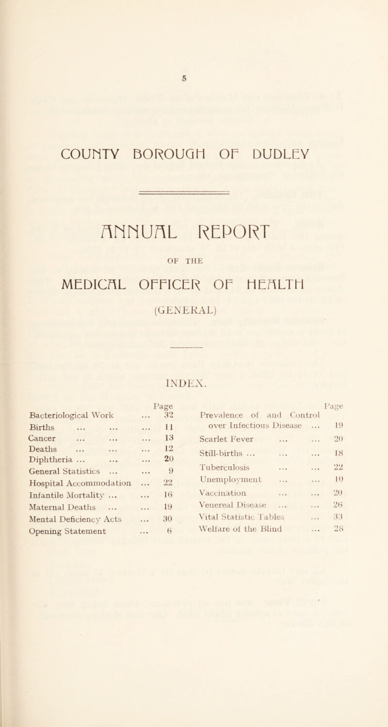 COUMTY BOROUQIi OF DUDLEY AMNUAL REPORT OF THE MEDICnL OFFICER OF MEriLTli (GENERAL) INDEX. Bacteriological Work Page 32 Births 11 Cancer 13 Deaths 12 Diphtheria ... 20 General Statistics ... 9 Hospital Accommodation 22 Infantile Mortality ... 10 Maternal Deaths 19 Mental Deficiency Acts ... 30 Opening Statement 6 Page Prevalence of and Control over Infectious Disease ... 19 Scarlet Fever ... ... 20 Still-births ... ... ... 18 Tuberculosis ... ... 22 UiiemploNunenf ... ... 10 Vaccination ... ... 20 \enereal Disease ... ... 20 Vital Statistic Tables ... 33 Welfare of the Blind ... 28