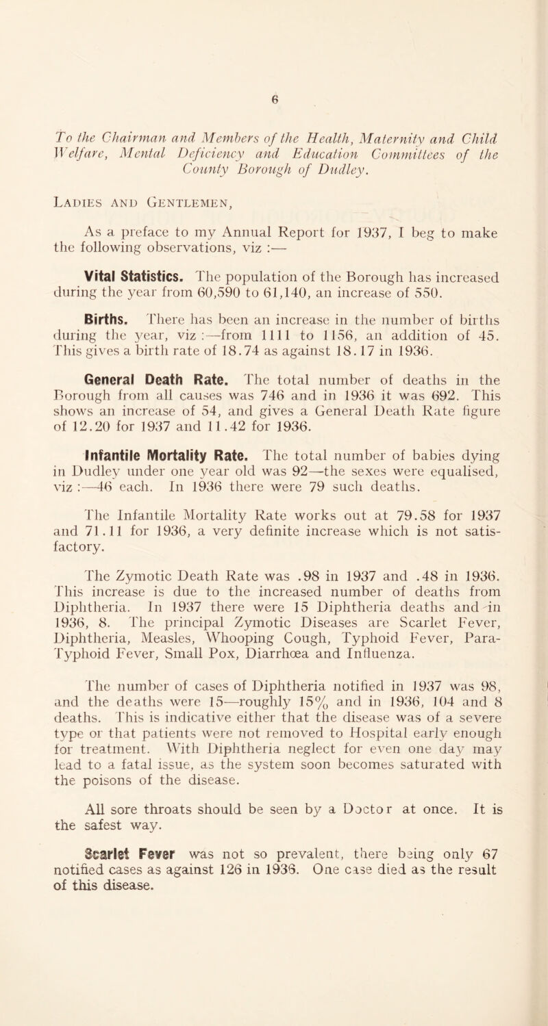 To the Chairman and Members of the Health, Maternity and Child Welfare, Mental Deficiency and Education Committees of the County Borough of Dudley. Ladies and Gentlemen, As a preface to my Annual Report for 1937, I beg to make the following observations, viz :— Vital Statistics. The population of the Borough has increased during the year from 60,590 to 61,140, an increase of 550. Births. There has been an increase in the number of births during the year, viz:—from 1111 to 1156, an addition of 45. This gives a birth rate of 18.74 as against 18.17 in 1936. General Death Rate. The total number of deaths in the Borough from all causes was 746 and in 1936 it was 692. This shows an increase of 54, and gives a General Death Rate figure of 12.20 for 1937 and 11.42 for 1936. Infantile IVIortality Rate. The total number of babies dying in Dudley under one year old was 92—^the sexes were equalised, viz :—46 each. In 1936 there were 79 such deaths. The Infantile Mortality Rate works out at 79.58 for 1937 and 71.11 for 1936, a very definite increase which is not satis- factory. The Zymotic Death Rate was .98 in 1937 and .48 in 1936. This increase is due to the increased number of deaths from Diphtheria. In 1937 there were 15 Diphtheria deaths and dii 1936, 8. The principal Zymotic Diseases are Scarlet Fever, Diphtheria, Measles, Whooping Cough, Typhoid Fever, Para- Typhoid Fever, Small Pox, Diarrhoea and Influenza. The number of cases of Diphtheria notified in 1937 was 98, and the deaths were 15—roughly 15% and in 1936, 104 and 8 deaths. This is indicative either that the disease was of a severe type or that patients were not removed to Hospital early enough for treatment. With Diphtheria neglect for even one day may lead to a fatal issue, as the system soon becomes saturated with the poisons of the disease. All sore throats should be seen by a Doctor at once. It is the safest way. Scarlet Fe¥er was not so prevalent, there being only 67 notified cases as against 126 in 1936. One case died as the result of this disease.