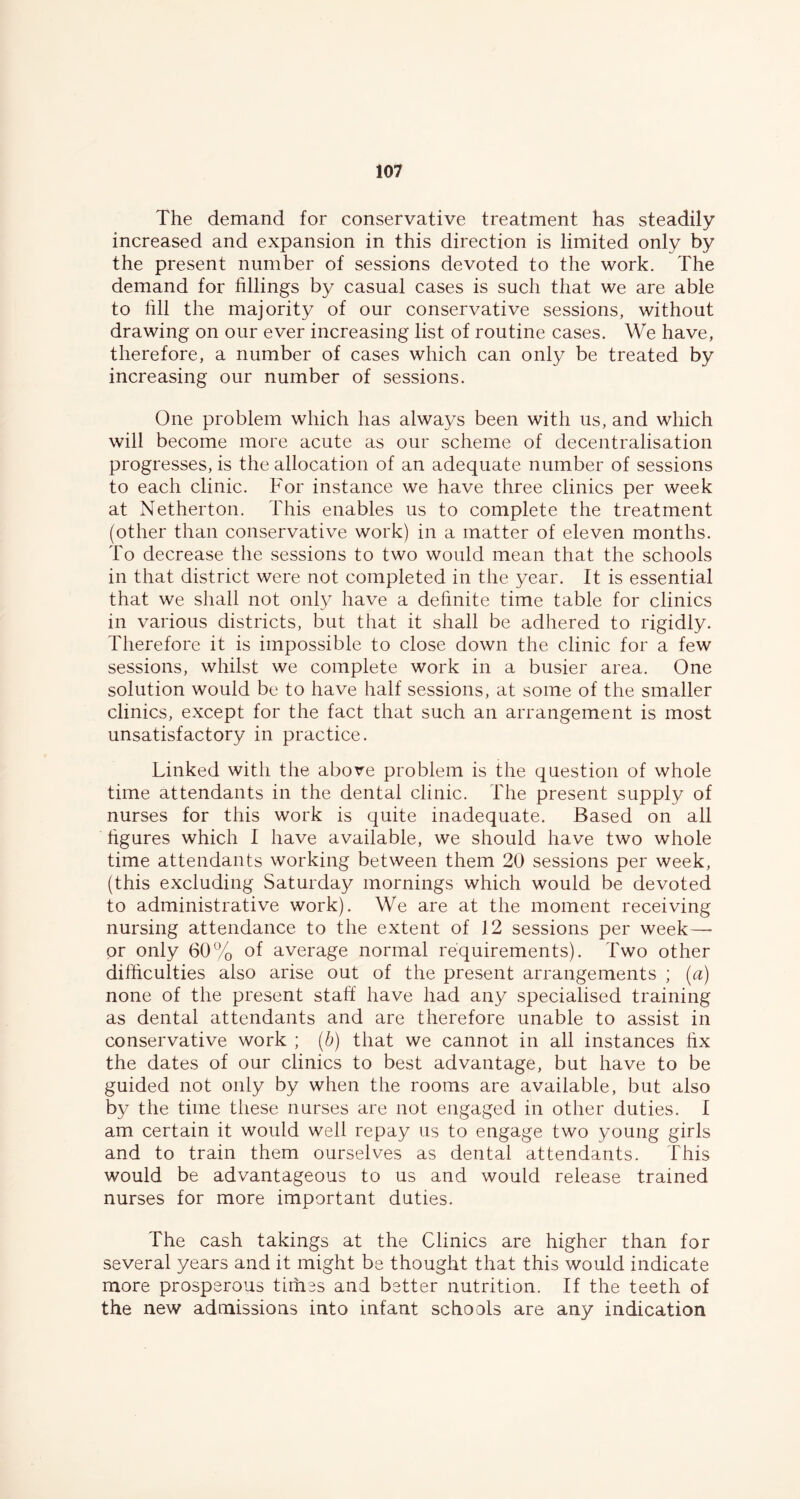 The demand for conservative treatment has steadily increased and expansion in this direction is limited only by the present number of sessions devoted to the work. The demand for fillings by casual cases is such that we are able to fill the majority of our conservative sessions, without drawing on our ever increasing list of routine cases. We have, therefore, a number of cases which can only be treated by increasing our number of sessions. One problem which has always been with us, and which will become more acute as our scheme of decentralisation progresses, is the allocation of an adequate number of sessions to each clinic. For instance we have three clinics per week at Netherton. This enables us to complete the treatment (other than conservative work) in a matter of eleven months. To decrease the sessions to two would mean that the schools in that district were not completed in the year. It is essential that we shall not only have a definite time table for clinics in various districts, but that it shall be adhered to rigidly. Therefore it is impossible to close down the clinic for a few sessions, whilst we complete work in a busier area. One solution would be to have half sessions, at some of the smaller clinics, except for the fact that such an arrangement is most unsatisfactory in practice. Linked with the above problem is the question of whole time attendants in the dental clinic. The present supply of nurses for this work is quite inadequate. Based on all figures which I have available, we should have two whole time attendants working between them 20 sessions per week, (this excluding Saturday mornings which would be devoted to administrative work). We are at the moment receiving nursing attendance to the extent of 12 sessions per week—■ or only 60% of average normal requirements). Two other difficulties also arise out of the present arrangements ; [a) none of the present staff have had any specialised training as dental attendants and are therefore unable to assist in conservative work ; [b) that we cannot in all instances fix the dates of our clinics to best advantage, but have to be guided not only by when the rooms are available, but also by the time these nurses are not engaged in other duties. I am certain it would well repay us to engage two young girls and to train them ourselves as dental attendants. This would be advantageous to us and would release trained nurses for more important duties. The cash takings at the Clinics are higher than for several years and it might be thought that this would indicate more prosperous tiffies and better nutrition. If the teeth of the new admissions into infant schools are any indication