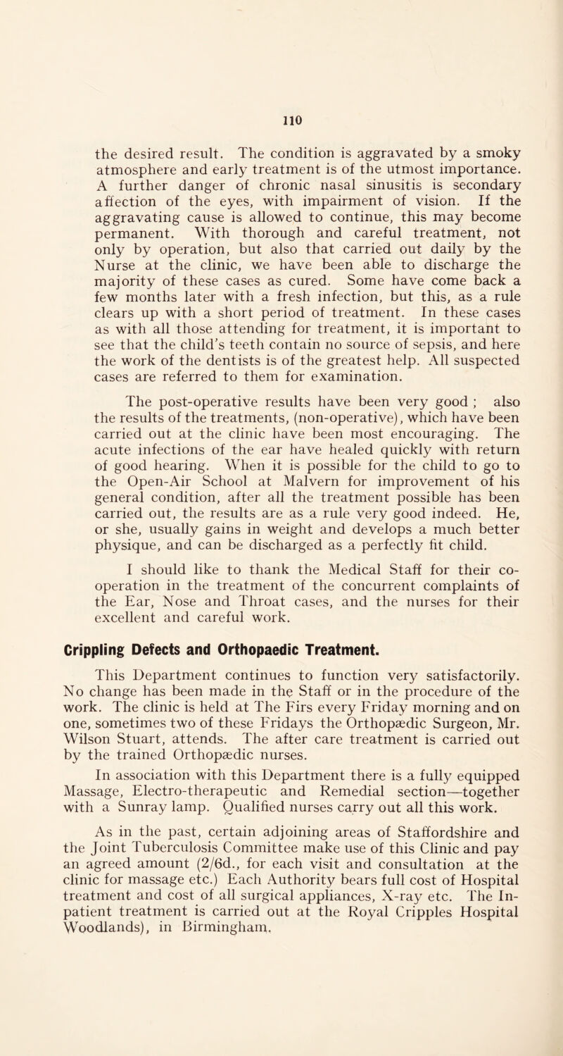 the desired result. The condition is aggravated by a smoky atmosphere and early treatment is of the utmost importance. A further danger of chronic nasal sinusitis is secondary affection of the eyes, with impairment of vision. If the aggravating cause is allowed to continue, this may become permanent. With thorough and careful treatment, not only by operation, but also that carried out daily by the Nurse at the clinic, we have been able to discharge the majority of these cases as cured. Some have come back a few months later with a fresh infection, but this, as a rule clears up with a short period of treatment. In these cases as with all those attending for treatment, it is important to see that the child's teeth contain no source of sepsis, and here the work of the dentists is of the greatest help. All suspected cases are referred to them for examination. The post-operative results have been very good ; also the results of the treatments, (non-operative), which have been carried out at the clinic have been most encouraging. The acute infections of the ear have healed quickly with return of good hearing. When it is possible for the child to go to the Open-Air School at Malvern for improvement of his general condition, after all the treatment possible has been carried out, the results are as a rule very good indeed. He, or she, usually gains in weight and develops a much better physique, and can be discharged as a perfectly fit child. I should like to thank the Medical Staff for their co- operation in the treatment of the concurrent complaints of the Ear, Nose and Throat cases, and the nurses for their excellent and careful work. Crippling Defects and Orthopaedic Treatment. This Department continues to function very satisfactorily. No change has been made in the Staff or in the procedure of the work. The clinic is held at The Firs every Friday morning and on one, sometimes two of these Fridays the Orthopaedic Surgeon, Mr. Wilson Stuart, attends. The after care treatment is carried out by the trained Orthopaedic nurses. In association with this Department there is a fully equipped Massage, Electro-therapeutic and Remedial section—together with a Sunray lamp. Qualified nurses carry out all this work. As in the past, certain adjoining areas of Staffordshire and the Joint Tuberculosis Committee make use of this Clinic and pay an agreed amount (2/6d., for each visit and consultation at the clinic for massage etc.) Each Authority bears full cost of Hospital treatment and cost of all surgical appliances. X-ray etc. The In- patient treatment is carried out at the Royal Cripples Hospital Woodlands), in Birmingham.