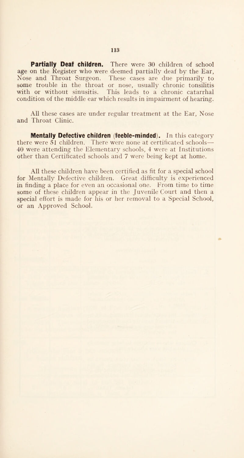 Partially Deaf children. There were 30 children of school age on the Register who were deemed partially deaf by the Ear, Nose and Throat Surgeon. These cases are due primarily to some trouble in the throat or nose, usually chronic tonsilitis with or without sinusitis. This leads to a chronic catarrhal condition of the middle ear which results in impairment of hearing. All these cases are under regular treatment at the Ear, Nose and Throat Clinic. Mentally Defective children (feeble-minded). In this category there were 51 children. There were none at certificated schools— 40 were attending the Elementary schools, 4 were at Institutions other than Certificated schools and 7 were being kept at home. All these children have been certified as fit for a special school for Mentally Defective children. Great difiiculty is experienced in finding a place for even an occasional one. From time to time some of these children appear in the Juvenile Court and then a special effort is made for his or her removal to a Special School, or an Approved School.