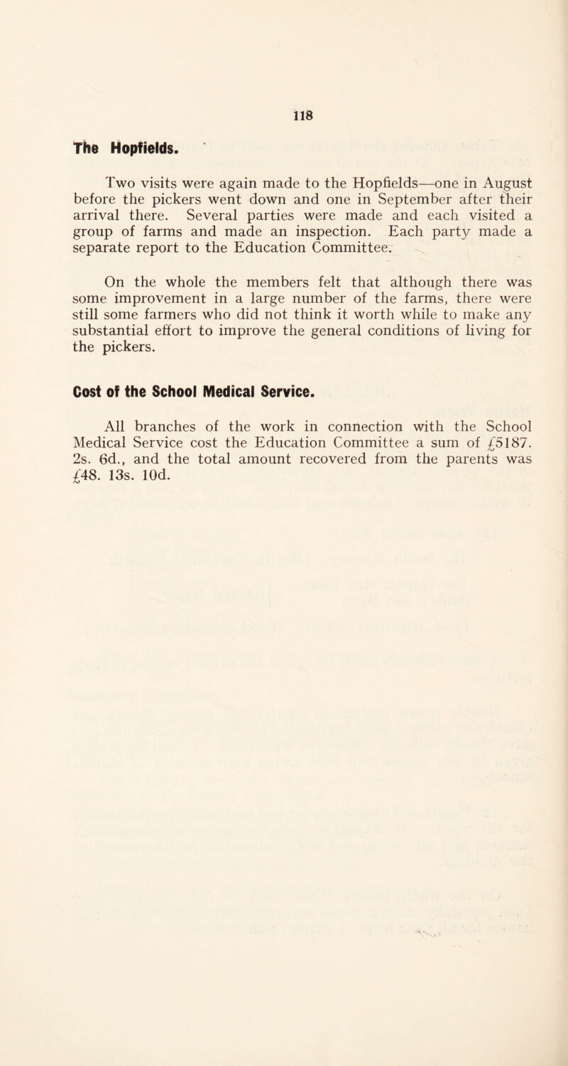 The Hopfields. Two visits were again made to the Hopfields—one in August before the pickers went down and one in September after their arrival there. Several parties were made and each visited a group of farms and made an inspection. Each party made a separate report to the Education Committee. On the whole the members felt that although there was some improvement in a large number of the farms, there were still some farmers who did not think it worth while to make any substantial effort to improve the general conditions of living for the pickers. Cost of the School Medical Service. All branches of the work in connection with the School Medical Service cost the Education Committee a sum of £5187. 2s. 6d., and the total amount recovered from the parents was £48. 13s. lOd.