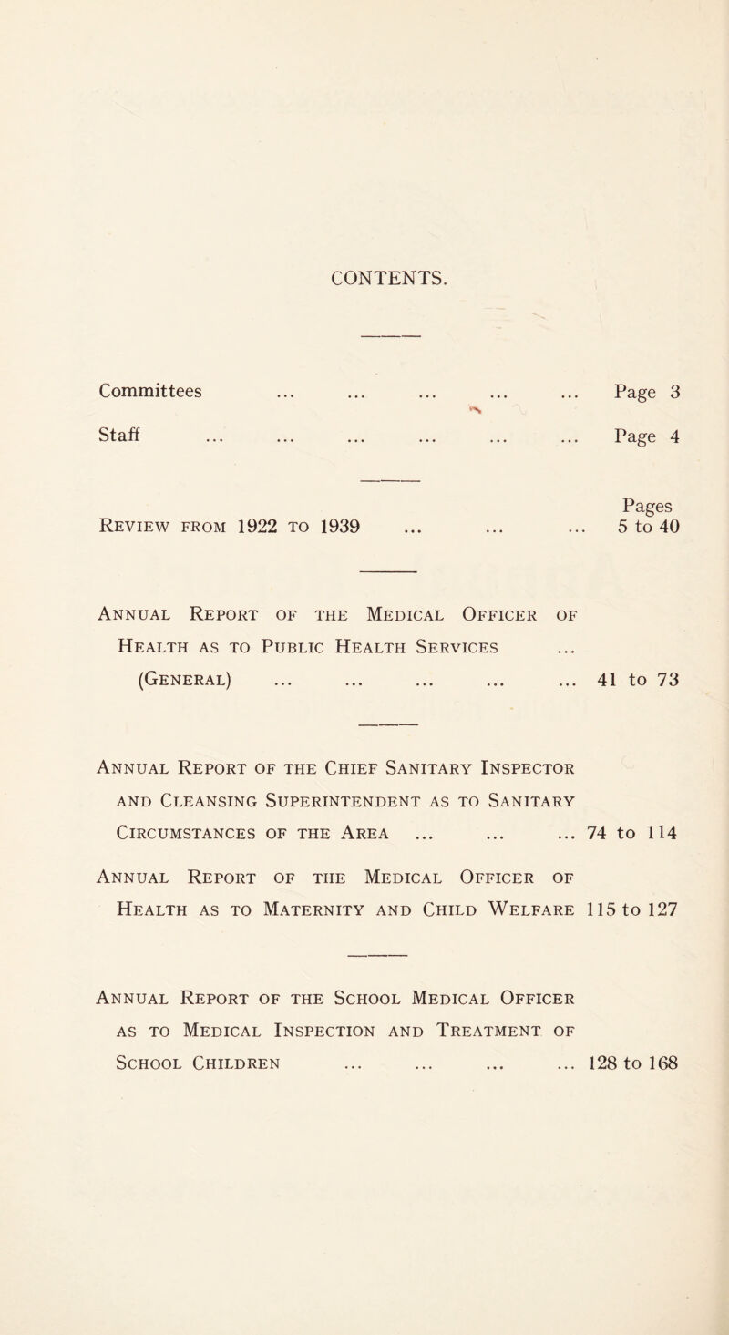 CONTENTS. Committees Staff Review from 1922 to 1939 Annual Report of the Medical Officer of Health as to Public Health Services (General) Annual Report of the Chief Sanitary Inspector and Cleansing Superintendent as to Sanitary Circumstances of the Area Annual Report of the Medical Officer of Health as to Maternity and Child Welfare Annual Report of the School Medical Officer as to Medical Inspection and Treatment of School Children Page 3 Page 4 Pages 5 to 40 41 to 73 74 to 114 115 to 127 128 to 168