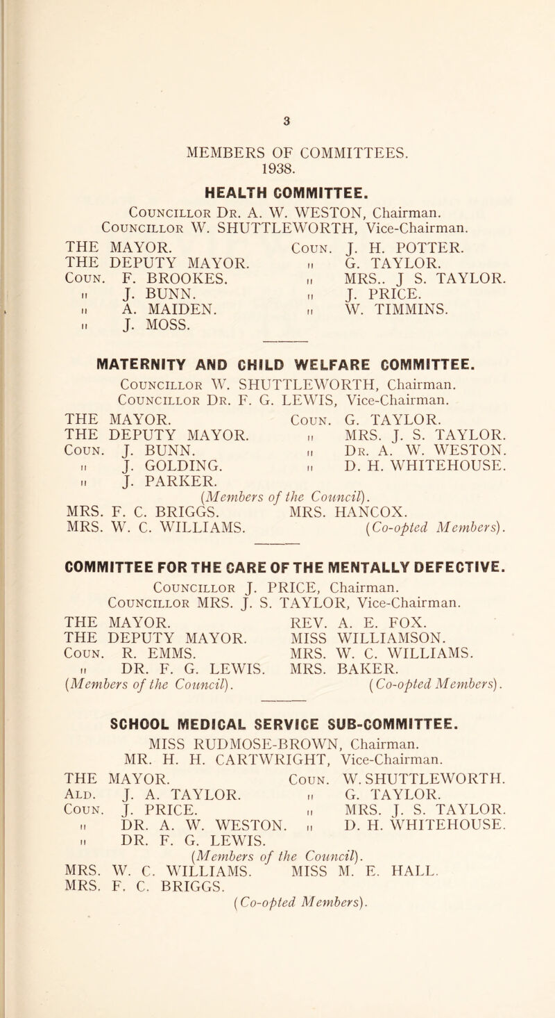 MEMBERS OF COMMITTEES. 1938. HEALTH COMMITTEE. Councillor Dr. A. W. WESTON, Chairman. Councillor W. SHUTTLEWORTH, Vice-Chairman. THE MAYOR. THE DEPUTY MAYOR. Coun. F. BROOKES, n J. BUNN. .. A. MAIDEN. ii J. MOSS. Coun. J. H. POTTER, n G. TAYLOR. „ MRS.. J S. TAYLOR. „ J. PRICE. „ W. TIMMINS. MATERNITY AND CHILD WELFARE COMMITTEE. Councillor W. SHUTTLEWORTH, Chairman. Councillor Dr. F. G. LEWIS, Vice-Chairman. THE MAYOR. THE DEPUTY MAYOR. Coun. J. BUNN, i. J. GOLDING. .. J. PARKER. (Members MRS. F. C. BRIGGS. MRS. W. C. WILLIAMS. Coun. G. TAYLOR. „ MRS. J. S. TAYLOR. „ Dr. A. W. WESTON. „ D. H. WHITEHOUSE. the Council). MRS. HANCOX. (Co-opted Members). COMMITTEE FOR THE CARE OF THE MENTALLY DEFECTIVE. Councillor J. PRICE, Chairman. Councillor MRS. J. S. THE MAYOR. THE DEPUTY MAYOR. Coun. R. EMMS. n DR. F. G. LEWIS. (Members of the Council). TAYLOR, Vice-Chairman. REV. A. E. FOX. MISS WILLIAMSON. MRS. W. C. WILLIAMS. MRS. BAKER. (Co-opted Members). SCHOOL MEDICAL SERVICE SUB-COMMITTEE. MISS RUDMOSE-BROWN, Chairman. MR. H. H. CARTWRIGHT, Vice-Chairman. THE MAYOR. Coun. W. SHUTTLEWORTH. Ald. J. A. TAYLOR. G. TAYLOR. Coun. J. PRICE. „ MRS. J. S. TAYLOR. .1 DR. A. W. WESTON. „ D. H. WHITEHOUSE. ». DR. F. G. LEWIS. (Members of the Council). MRS. W. C. WILLIAMS. MISS M. E. HALL. MRS. F. C. BRIGGS. (Co-opted Members).