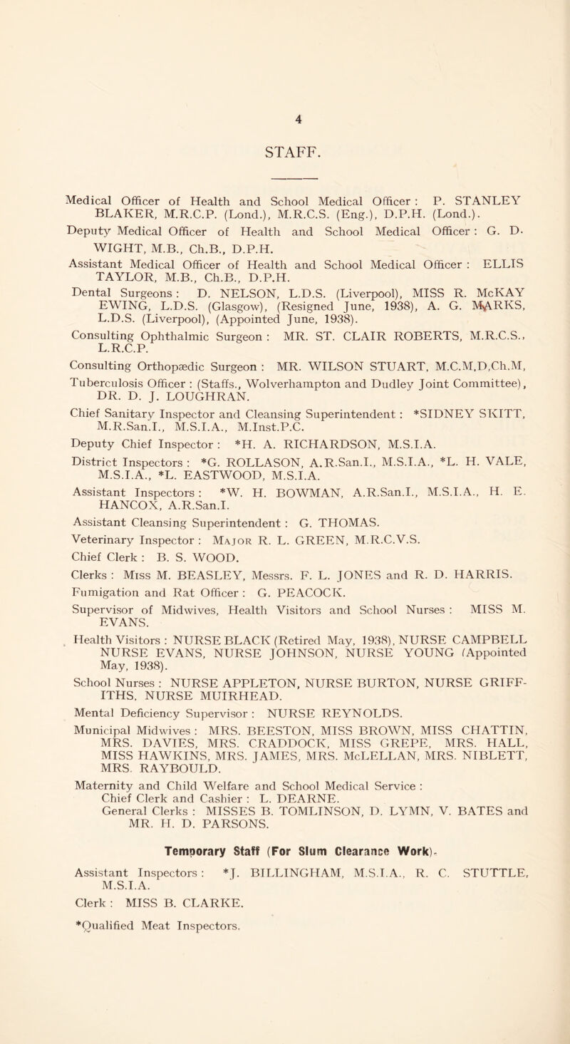 STAFF. Medical Officer of Health and School Medical Officer : P. STANLEY BLAKER, M.R.C.P. (Lond.), M.R.C.S. (Eng.), D.P.H. (Lond.). Deputy Medical Officer of Health and School Medical Officer : G. D- WIGHT, M.B., Ch.B., D.P.H. Assistant Medical Officer of Health and School Medical Officer : ELLIS TAYLOR, M.B., Ch.B., D.P.H. Dental Surgeons : D. NELSON, L.D.S. (Liverpool), MISS R. McKAY EWING, L.D.S. (Glasgow), (Resigned June, 1938), A. G. MARKS, L.D.S. (Liverpool), (Appointed June, 1938). Consulting Ophthalmic Surgeon: MR. ST. CLAIR ROBERTS, M.R.C.S., L. R.C.P. Consulting Orthopedic Surgeon : MR. WILSON STUART. M.C.M.D.Ch.M, Tuberculosis Officer : (Staffs., Wolverhampton and Dudley Joint Committee), DR. D. J. LOUGHRAN. Chief Sanitary Inspector and Cleansing Superintendent : *SIDNEY SKITT, M. R.San.I., M.S.I.A., M.Inst.P.C. Deputy Chief Inspector : *H. A. RICHARDSON, M.S.I.A. District Inspectors: *G. ROLLASON, A.R.San.I., M.S.I.A., *L. H. VALE, M.S.I.A., *L. EASTWOOD, M.S.I.A. Assistant Inspectors : *W. H. BOWMAN, A.R.San.I., M.S.I.A., H. E. HANCOX, A.R.San.I. Assistant Cleansing Superintendent : G. THOMAS. Veterinary Inspector : Major R. L. GREEN, M.R.C.V.S. Chief Clerk : B. S. WOOD. Clerks : Miss M. BEASLEY, Messrs. F. L. JONES and R. D. HARRIS. Fumigation and Rat Officer : G. PEACOCK. Supervisor of Midwives, Health Visitors and School Nurses : MISS M. EVANS. Health Visitors : NURSE BLACK (Retired May, 1938), NURSE CAMPBELL NURSE EVANS, NURSE JOHNSON, NURSE YOUNG (Appointed May, 1938). School Nurses : NURSE APPLETON, NURSE BURTON, NURSE GRIFF- ITHS. NURSE MUIRHEAD. Mental Deficiency Supervisor: NURSE REYNOLDS. Municipal Midwives : MRS. BEESTON, MISS BROWN, MISS CHATTIN, MRS. DAVIES, MRS. CRADDOCK, MISS GREPE, MRS. HALL, MISS HAWKINS, MRS. JAMES, MRS. McLELLAN, MRS. NIBLETT, MRS. RAYBOULD. Maternity and Child Welfare and School Medical Service : Chief Clerk and Cashier : L. DEARNE. General Clerks : MISSES B. TOMLINSON, D. LYMN, V. BATES and MR. H. D. PARSONS. Temporary Staff (For Slum Clearance Work)- Assistant Inspectors : *J. BILLINGHAM, M.S.I.A., R. C. STUTTLE, M.S.I.A. Clerk : MISS B. CLARKE. *Qualified Meat Inspectors.